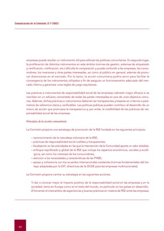 Comunicación de la Comisión (2-7-2002)




          empresas puede resultar un instrumento útil para reforzar las políticas comunitarias. En segundo lugar,
          la proliferación de distintos instrumentos en este ámbito (normas de gestión, sistemas de etiquetado
          y certificación, notificación, etc.) dificulta la comparación y puede confundir a las empresas, los consu-
          midores, los inversores y otras partes interesadas, así como al público en general, además de provo-
          car distorsiones en el mercado. Por lo tanto, la acción comunitaria podría servir para facilitar la
          convergencia de los instrumentos utilizados a fin de asegurar un funcionamiento adecuado del mer-
          cado interno y garantizar unas reglas de juego equitativas.


          Las prácticas e instrumentos de responsabilidad social de las empresas cobrarán mayor eficacia si se
          inscriben en un esfuerzo concertado de todas las partes interesadas en pos de unos objetivos comu-
          nes. Además, dichas prácticas e instrumentos deberían ser transparentes y basarse en criterios o pará-
          metros de referencia claros y verificables. Las políticas públicas pueden contribuir al desarrollo de un
          marco de acción que promueva la transparencia y, por ende, la credibilidad de las prácticas de res-
          ponsabilidad social de las empresas.


          Principios de la acción comunitaria


          La Comisión propone una estrategia de promoción de la RSE fundada en los siguientes principios:


              – reconocimiento de la naturaleza voluntaria de la RSE;
              – prácticas de responsabilidad social creíbles y transparentes;
              – focalización en las actividades en las que la intervención de la Comunidad aporte un valor añadido;
              – enfoque equilibrado y global de la RSE que incluya los aspectos económicos, sociales y ecoló-
                gicos, así como los intereses de los consumidores;
              – atención a las necesidades y características de las PYME;
              – apoyo y coherencia con los acuerdos internacionales existentes (normas fundamentales del tra-
                bajo adoptadas por la OIT, directrices de la OCDE para las empresas multinacionales).


          La Comisión propone centrar su estrategia en las siguientes acciones:


              1) dar a conocer mejor el impacto positivo de la responsabilidad social en las empresas y en la
              sociedad, tanto en Europa como en el resto del mundo, en particular en los países en desarrollo;
              2) fomentar el intercambio de experiencias y buenas prácticas en materia de RSE entre las empresas;




   66
 