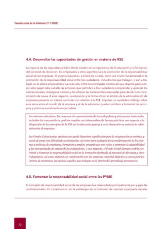 Comunicación de la Comisión (2-7-2002)




          4.4. Desarrollar las capacidades de gestión en materia de RSE

          La mayoría de las respuestas al Libro Verde insisten en la importancia de la educación y la formación
          del personal de dirección, los empleados y otros agentes para la promoción de la responsabilidad
          social de las empresas. El sistema educativo, a todos los niveles, tiene una misión fundamental en la
          promoción de la responsabilidad social entre los ciudadanos, incluidos los que trabajan, o van a tra-
          bajar, en la esfera empresarial o fuera de ella. Entre los principales medios de que dispone para cum-
          plir este papel cabe señalar las acciones que permiten a los ciudadanos comprender y apreciar los
          valores sociales, ecológicos o éticos y les ofrecen las herramientas adecuadas para decidir con cono-
          cimiento de causa. A este respecto, la educación y la formación en el ámbito de la administración de
          empresas presenta un interés particular con relación a la RSE. Impulsar un verdadero diálogo sobre
          este tema entre el mundo de la empresa y el de la educación puede contribuir a fomentar los princi-
          pios y prácticas socialmente responsables.


            Los sistemas educativos, las empresas, los representantes de los trabajadores y otras partes interesadas,
            incluidos los consumidores, podrían ampliar sus intercambios de buenas prácticas con respecto a la
            integración de los principios de la RSE en la educación general y en la formación en materia de admi-
            nistración de empresas.


            Los Fondos Estructurales aportan una ayuda financiera significativa para la recuperación económica y
            social de zonas con dificultades estructurales, así como para la adaptación y modernización de los siste-
            mas y políticas de enseñanza, formación y empleo, en particular con vistas a aumentar la adaptabilidad
            y las oportunidades de empleo de los trabajadores. A este respecto, el Fondo Social Europeo podría con-
            tribuir a fomentar la responsabilidad social en la formación destinada al personal de dirección y otros
            trabajadores, así como elaborar, en colaboración con las empresas, material didáctico y cursos para los
            centros de enseñanza, en especial aquellos que trabajan en el ámbito del aprendizaje permanente.




          4.5. Fomentar la responsabilidad social entre las PYME

          El concepto de responsabilidad social de las empresas fue desarrollado principalmente por y para las
          multinacionales. En consonancia con la estrategia de la Comisión de «pensar a pequeña escala»




   72
 