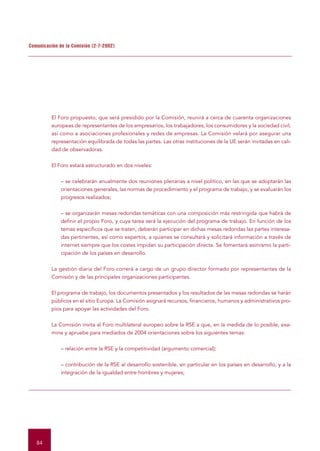 Comunicación de la Comisión (2-7-2002)




          El Foro propuesto, que será presidido por la Comisión, reunirá a cerca de cuarenta organizaciones
          europeas de representantes de los empresarios, los trabajadores, los consumidores y la sociedad civil,
          así como a asociaciones profesionales y redes de empresas. La Comisión velará por asegurar una
          representación equilibrada de todas las partes. Las otras instituciones de la UE serán invitadas en cali-
          dad de observadoras.


          El Foro estará estructurado en dos niveles:


              – se celebrarán anualmente dos reuniones plenarias a nivel político, en las que se adoptarán las
              orientaciones generales, las normas de procedimiento y el programa de trabajo, y se evaluarán los
              progresos realizados;


              – se organizarán mesas redondas temáticas con una composición más restringida que habrá de
              definir el propio Foro, y cuya tarea será la ejecución del programa de trabajo. En función de los
              temas específicos que se traten, deberán participar en dichas mesas redondas las partes interesa-
              das pertinentes, así como expertos, a quienes se consultará y solicitará información a través de
              internet siempre que los costes impidan su participación directa. Se fomentará asimismo la parti-
              cipación de los países en desarrollo.


          La gestión diaria del Foro correrá a cargo de un grupo director formado por representantes de la
          Comisión y de las principales organizaciones participantes.


          El programa de trabajo, los documentos presentados y los resultados de las mesas redondas se harán
          públicos en el sitio Europa. La Comisión asignará recursos, financieros, humanos y administrativos pro-
          pios para apoyar las actividades del Foro.


          La Comisión invita al Foro multilateral europeo sobre la RSE a que, en la medida de lo posible, exa-
          mine y apruebe para mediados de 2004 orientaciones sobre los siguientes temas:


              – relación entre la RSE y la competitividad (argumento comercial);


              – contribución de la RSE al desarrollo sostenible, en particular en los países en desarrollo, y a la
              integración de la igualdad entre hombres y mujeres;




   84
 