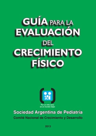 Sociedad Argentina de Pediatría
Comité Nacional de Crecimiento y Desarrollo
2013
PARA LA
CIÓN
DEL
CRECIMIENTO
FÍSICO
PARA LA
CIÓN
DEL
CRECIMIENTO
FÍSICO
Por un niño sano
en un mundo mejor
 