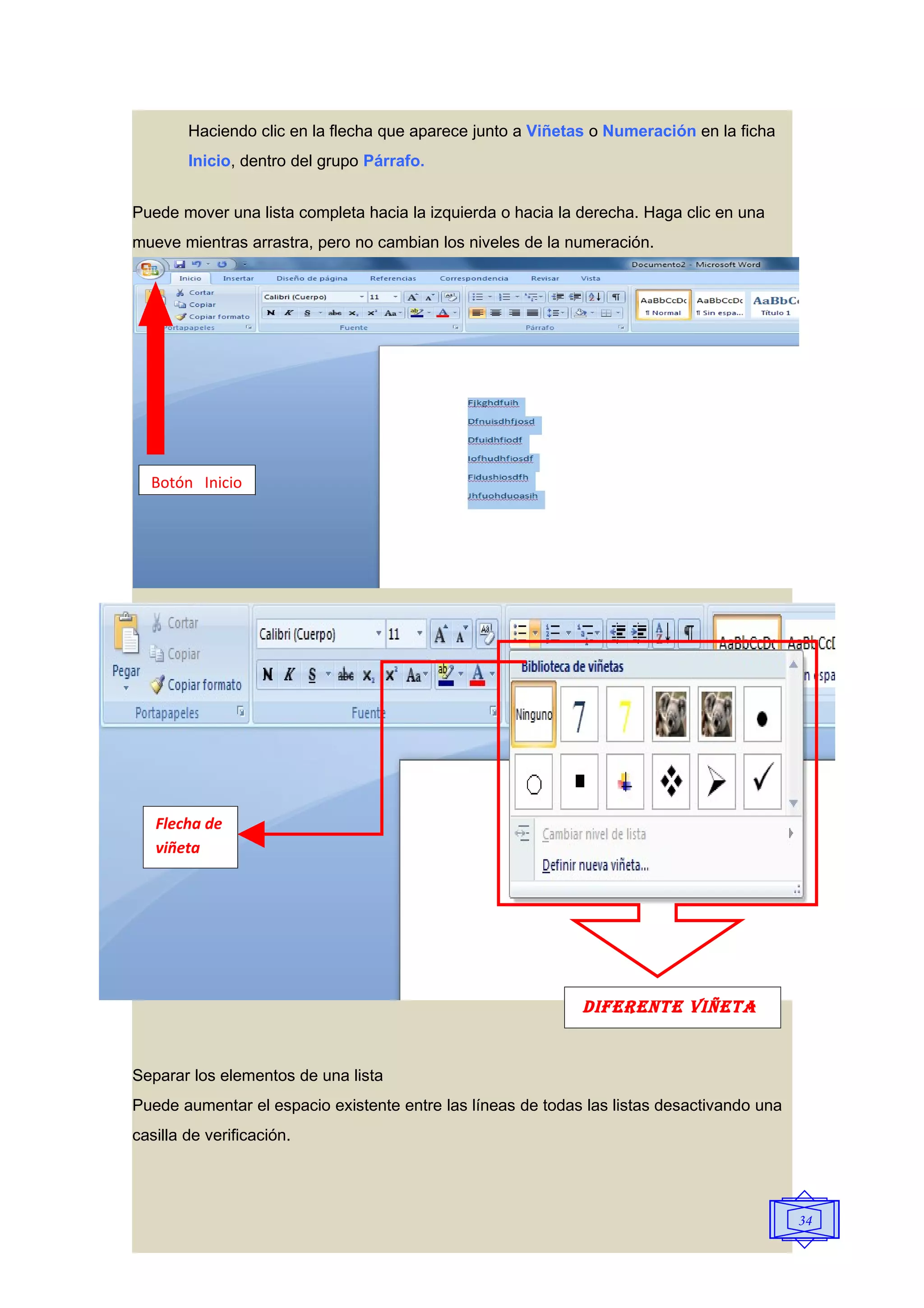 Haciendo clic en la flecha que aparece junto a Viñetas o Numeración en la ficha
        Inicio, dentro del grupo Párrafo.


Puede mover una lista completa hacia la izquierda o hacia la derecha. Haga clic en una
mueve mientras arrastra, pero no cambian los niveles de la numeración.




  Botón Inicio




   Flecha de
   viñeta




                                                             DIFERENTE VIñETA


Separar los elementos de una lista
Puede aumentar el espacio existente entre las líneas de todas las listas desactivando una
casilla de verificación.




                                                                                            34
 