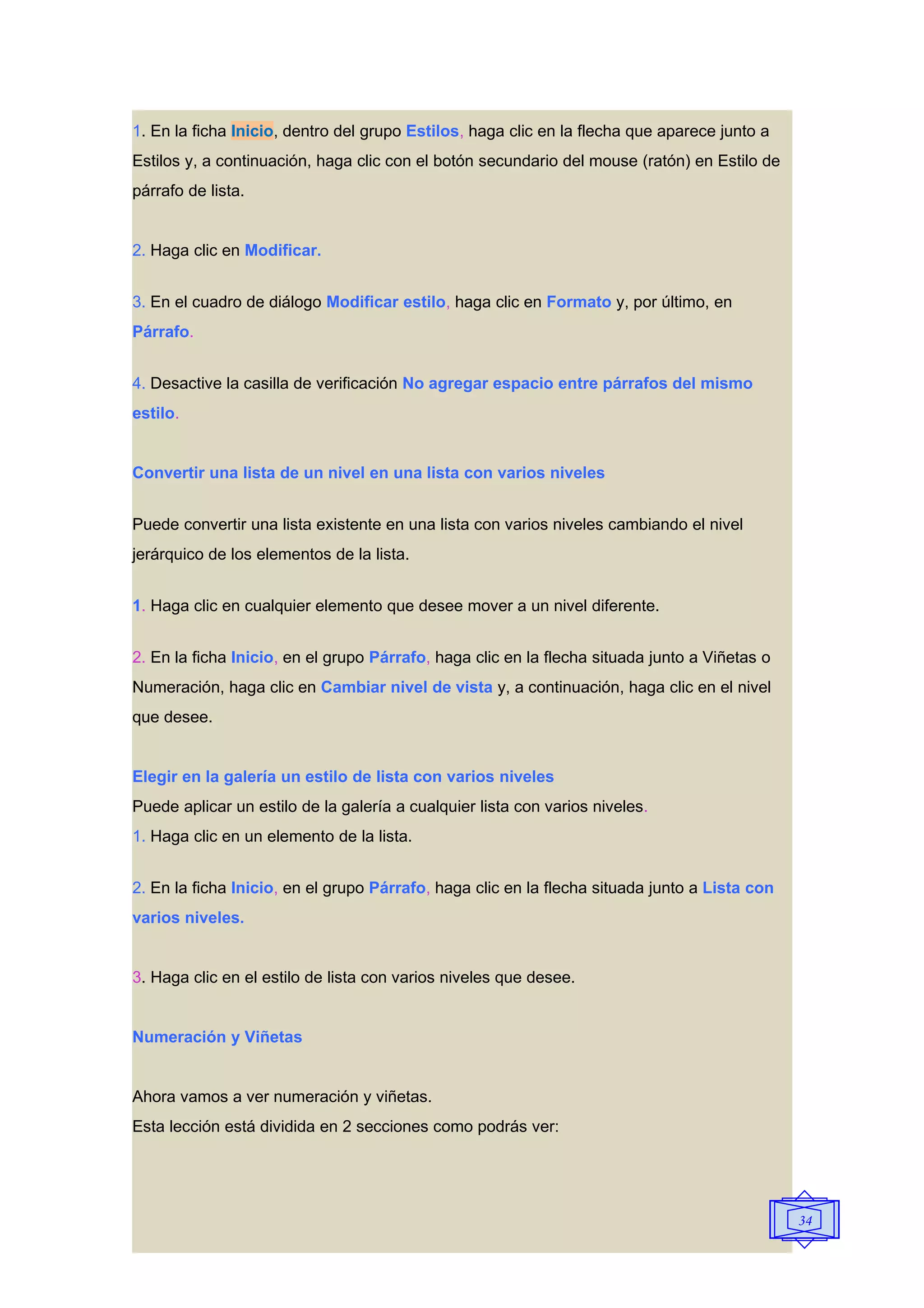 1. En la ficha Inicio, dentro del grupo Estilos, haga clic en la flecha que aparece junto a
Estilos y, a continuación, haga clic con el botón secundario del mouse (ratón) en Estilo de
párrafo de lista.


2. Haga clic en Modificar.


3. En el cuadro de diálogo Modificar estilo, haga clic en Formato y, por último, en
Párrafo.


4. Desactive la casilla de verificación No agregar espacio entre párrafos del mismo
estilo.


Convertir una lista de un nivel en una lista con varios niveles


Puede convertir una lista existente en una lista con varios niveles cambiando el nivel
jerárquico de los elementos de la lista.


1. Haga clic en cualquier elemento que desee mover a un nivel diferente.


2. En la ficha Inicio, en el grupo Párrafo, haga clic en la flecha situada junto a Viñetas o
Numeración, haga clic en Cambiar nivel de vista y, a continuación, haga clic en el nivel
que desee.


Elegir en la galería un estilo de lista con varios niveles
Puede aplicar un estilo de la galería a cualquier lista con varios niveles.
1. Haga clic en un elemento de la lista.


2. En la ficha Inicio, en el grupo Párrafo, haga clic en la flecha situada junto a Lista con
varios niveles.


3. Haga clic en el estilo de lista con varios niveles que desee.


Numeración y Viñetas


Ahora vamos a ver numeración y viñetas.
Esta lección está dividida en 2 secciones como podrás ver:




                                                                                               34
 