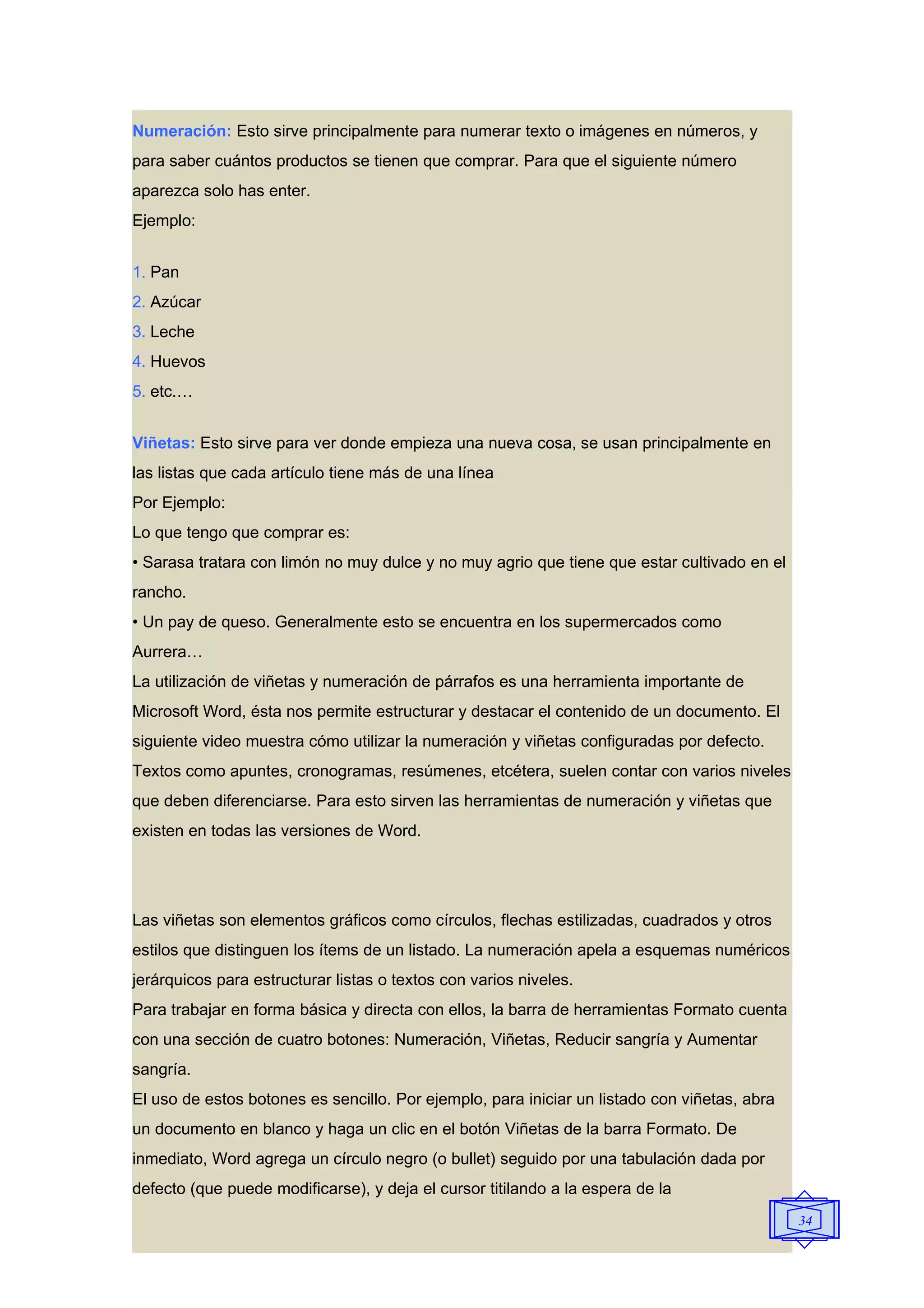 Numeración: Esto sirve principalmente para numerar texto o imágenes en números, y
para saber cuántos productos se tienen que comprar. Para que el siguiente número
aparezca solo has enter.
Ejemplo:


1. Pan
2. Azúcar
3. Leche
4. Huevos
5. etc.…


Viñetas: Esto sirve para ver donde empieza una nueva cosa, se usan principalmente en
las listas que cada artículo tiene más de una línea
Por Ejemplo:
Lo que tengo que comprar es:
• Sarasa tratara con limón no muy dulce y no muy agrio que tiene que estar cultivado en el
rancho.
• Un pay de queso. Generalmente esto se encuentra en los supermercados como
Aurrera…
La utilización de viñetas y numeración de párrafos es una herramienta importante de
Microsoft Word, ésta nos permite estructurar y destacar el contenido de un documento. El
siguiente video muestra cómo utilizar la numeración y viñetas configuradas por defecto.
Textos como apuntes, cronogramas, resúmenes, etcétera, suelen contar con varios niveles
que deben diferenciarse. Para esto sirven las herramientas de numeración y viñetas que
existen en todas las versiones de Word.




Las viñetas son elementos gráficos como círculos, flechas estilizadas, cuadrados y otros
estilos que distinguen los ítems de un listado. La numeración apela a esquemas numéricos
jerárquicos para estructurar listas o textos con varios niveles.
Para trabajar en forma básica y directa con ellos, la barra de herramientas Formato cuenta
con una sección de cuatro botones: Numeración, Viñetas, Reducir sangría y Aumentar
sangría.
El uso de estos botones es sencillo. Por ejemplo, para iniciar un listado con viñetas, abra
un documento en blanco y haga un clic en el botón Viñetas de la barra Formato. De
inmediato, Word agrega un círculo negro (o bullet) seguido por una tabulación dada por
defecto (que puede modificarse), y deja el cursor titilando a la espera de la
                                                                                              34
 
