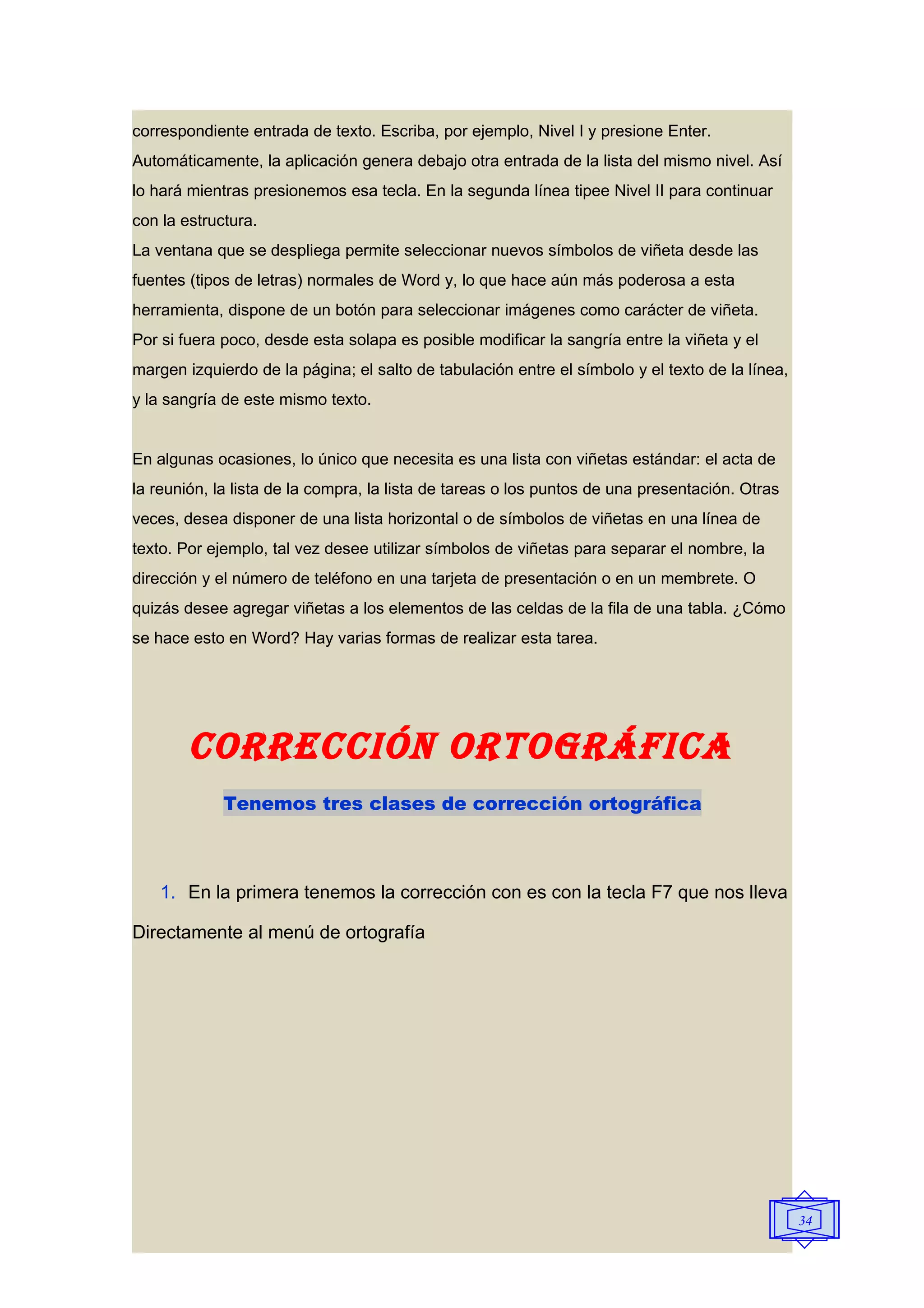 correspondiente entrada de texto. Escriba, por ejemplo, Nivel I y presione Enter.
Automáticamente, la aplicación genera debajo otra entrada de la lista del mismo nivel. Así
lo hará mientras presionemos esa tecla. En la segunda línea tipee Nivel II para continuar
con la estructura.
La ventana que se despliega permite seleccionar nuevos símbolos de viñeta desde las
fuentes (tipos de letras) normales de Word y, lo que hace aún más poderosa a esta
herramienta, dispone de un botón para seleccionar imágenes como carácter de viñeta.
Por si fuera poco, desde esta solapa es posible modificar la sangría entre la viñeta y el
margen izquierdo de la página; el salto de tabulación entre el símbolo y el texto de la línea,
y la sangría de este mismo texto.


En algunas ocasiones, lo único que necesita es una lista con viñetas estándar: el acta de
la reunión, la lista de la compra, la lista de tareas o los puntos de una presentación. Otras
veces, desea disponer de una lista horizontal o de símbolos de viñetas en una línea de
texto. Por ejemplo, tal vez desee utilizar símbolos de viñetas para separar el nombre, la
dirección y el número de teléfono en una tarjeta de presentación o en un membrete. O
quizás desee agregar viñetas a los elementos de las celdas de la fila de una tabla. ¿Cómo
se hace esto en Word? Hay varias formas de realizar esta tarea.




        CORRECCIÓN ORTOgRáFICA
             Tenemos tres clases de corrección ortográfica



    1. En la primera tenemos la corrección con es con la tecla F7 que nos lleva

Directamente al menú de ortografía




                                                                                                 34
 