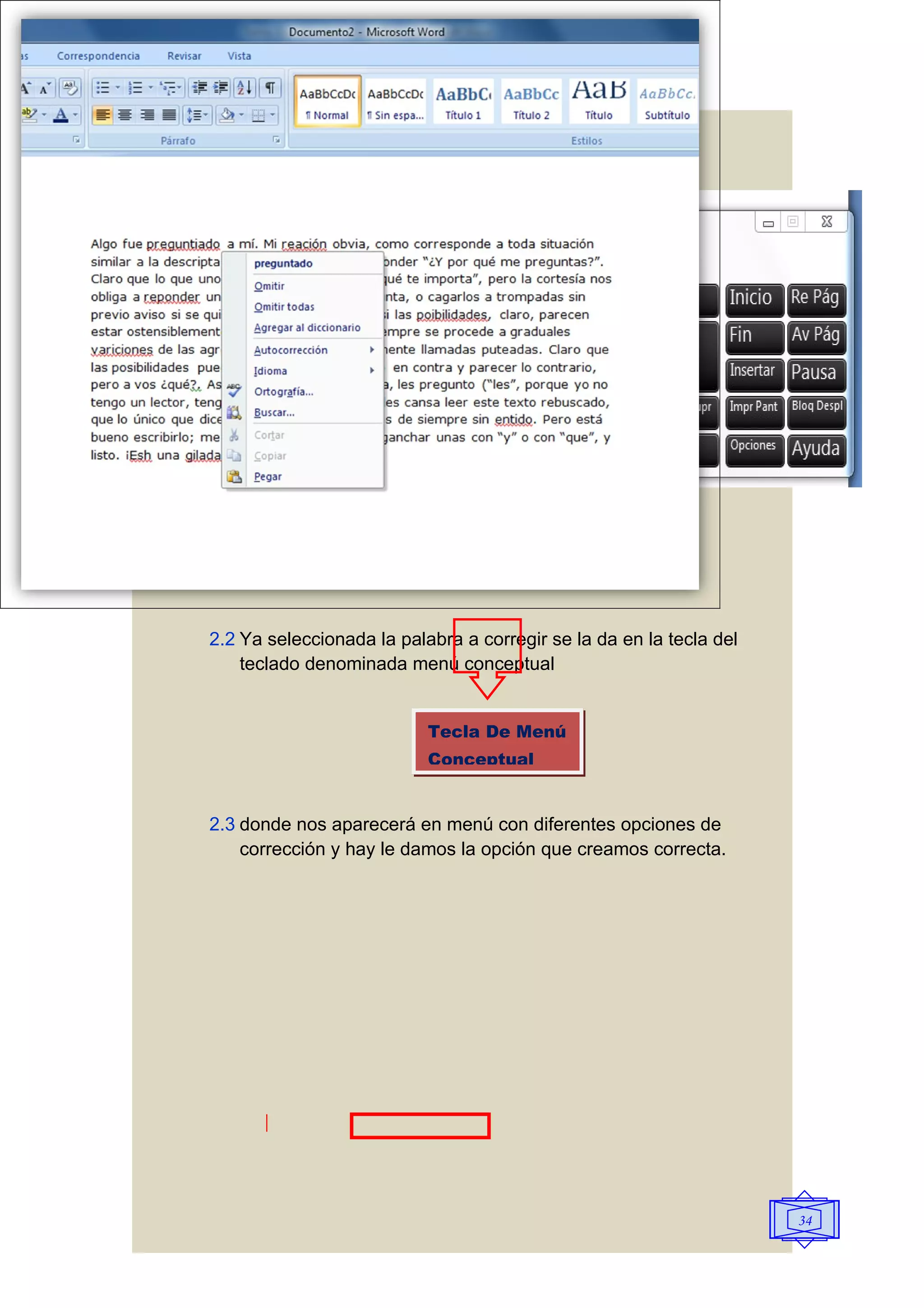 2.2 Ya seleccionada la palabra a corregir se la da en la tecla del
    teclado denominada menú conceptual


                           Tecla De Menú
                           Conceptual


2.3 donde nos aparecerá en menú con diferentes opciones de
    corrección y hay le damos la opción que creamos correcta.




                                                                     34
 