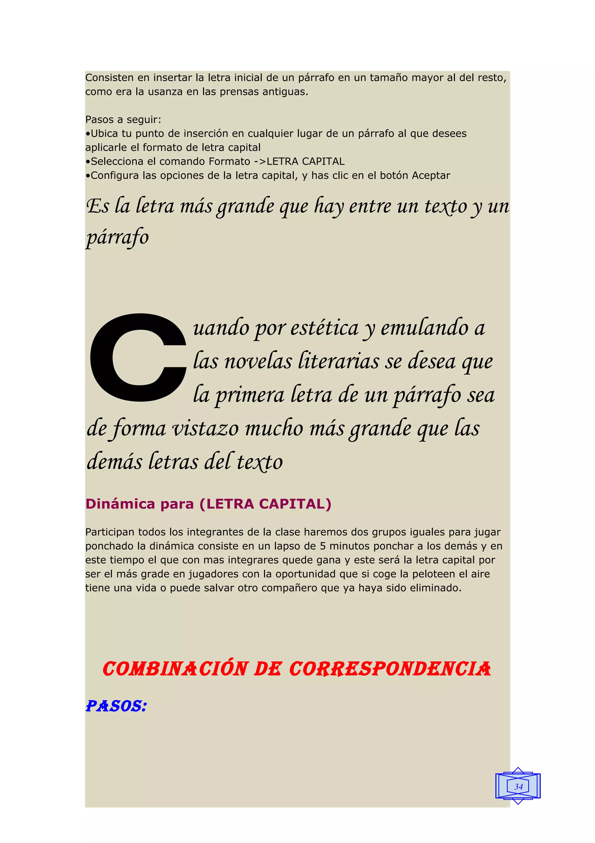 Consisten en insertar la letra inicial de un párrafo en un tamaño mayor al del resto,
como era la usanza en las prensas antiguas.

Pasos a seguir:
•Ubica tu punto de inserción en cualquier lugar de un párrafo al que desees
aplicarle el formato de letra capital
•Selecciona el comando Formato ->LETRA CAPITAL
•Configura las opciones de la letra capital, y has clic en el botón Aceptar


Es la letra más grande que hay entre un texto y un
párrafo




c          uando por estética y emulando a
           las novelas literarias se desea que
           la primera letra de un párrafo sea
de forma vistazo mucho más grande que las
demás letras del texto
Dinámica para (LETRA CAPITAL)
Participan todos los integrantes de la clase haremos dos grupos iguales para jugar
ponchado la dinámica consiste en un lapso de 5 minutos ponchar a los demás y en
este tiempo el que con mas integrares quede gana y este será la letra capital por
ser el más grade en jugadores con la oportunidad que si coge la peloteen el aire
tiene una vida o puede salvar otro compañero que ya haya sido eliminado.




   COMbINACIÓN DE CORRESPONDENCIA
PASOS:



                                                                                        34
 