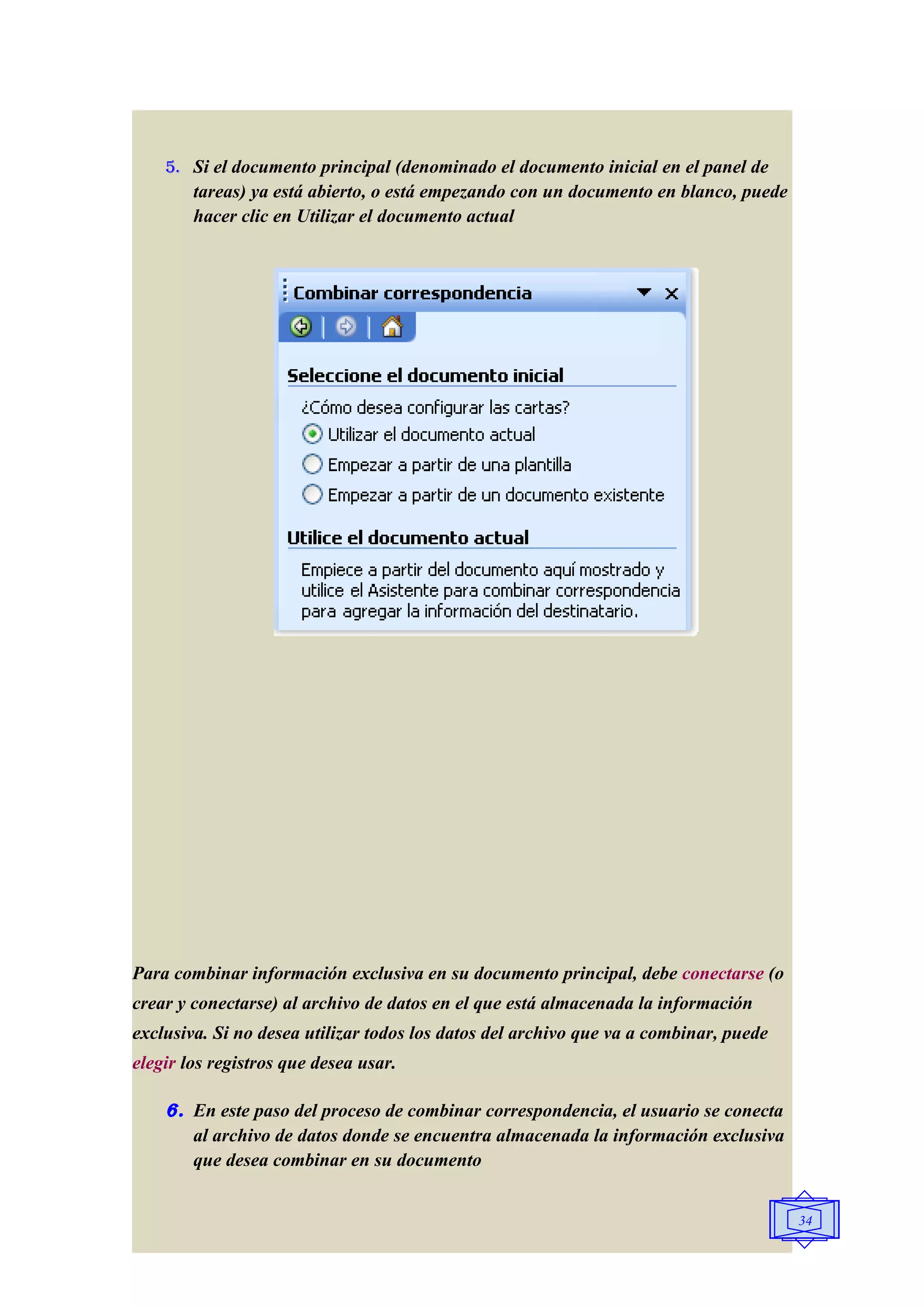 5. Si el documento principal (denominado el documento inicial en el panel de
        tareas) ya está abierto, o está empezando con un documento en blanco, puede
        hacer clic en Utilizar el documento actual




Para combinar información exclusiva en su documento principal, debe conectarse (o
crear y conectarse) al archivo de datos en el que está almacenada la información
exclusiva. Si no desea utilizar todos los datos del archivo que va a combinar, puede
elegir los registros que desea usar.

    6. En este paso del proceso de combinar correspondencia, el usuario se conecta
       al archivo de datos donde se encuentra almacenada la información exclusiva
       que desea combinar en su documento


                                                                                       34
 