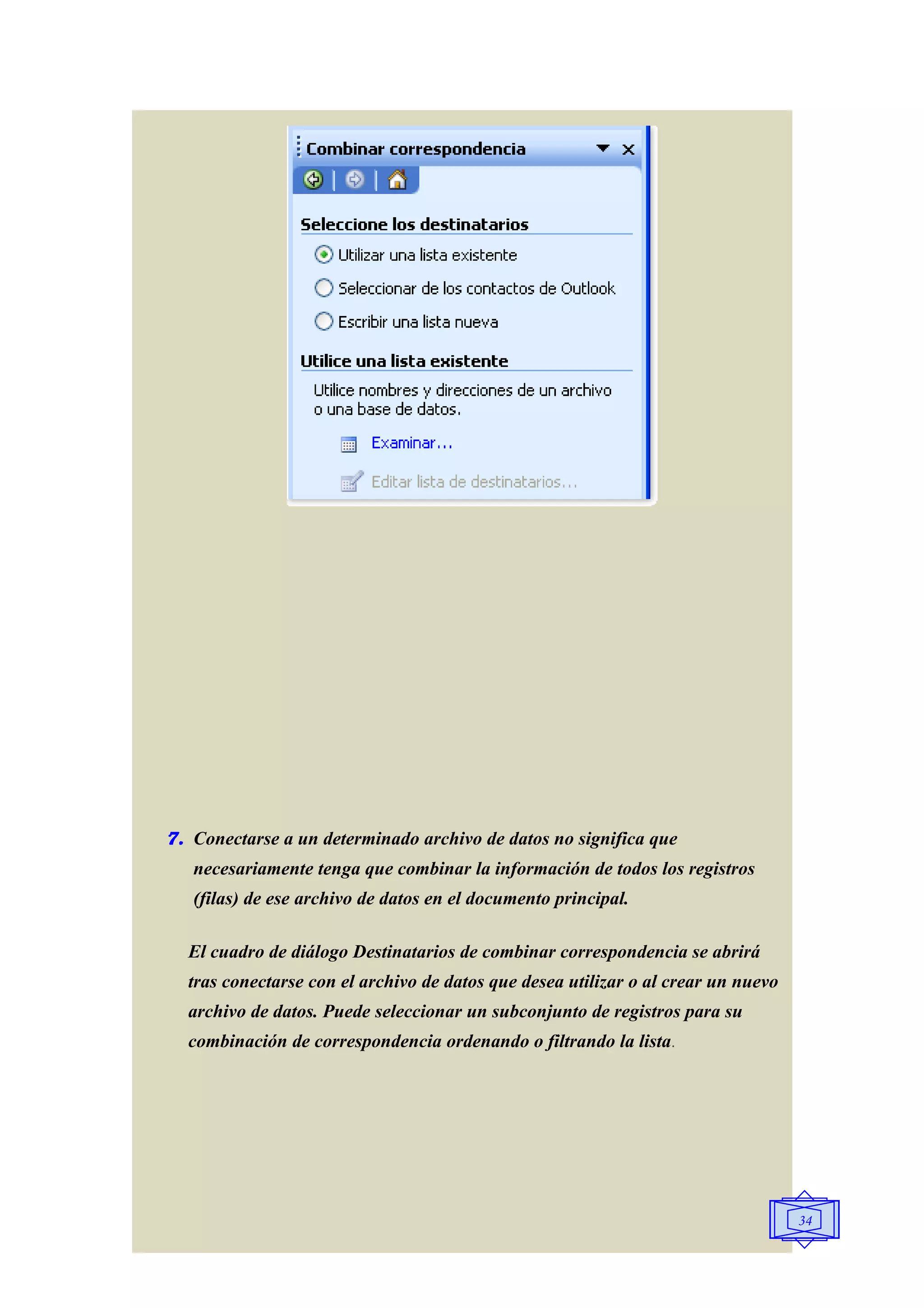 7. Conectarse a un determinado archivo de datos no significa que
   necesariamente tenga que combinar la información de todos los registros
   (filas) de ese archivo de datos en el documento principal.

  El cuadro de diálogo Destinatarios de combinar correspondencia se abrirá
  tras conectarse con el archivo de datos que desea utilizar o al crear un nuevo
  archivo de datos. Puede seleccionar un subconjunto de registros para su
  combinación de correspondencia ordenando o filtrando la lista.




                                                                                   34
 