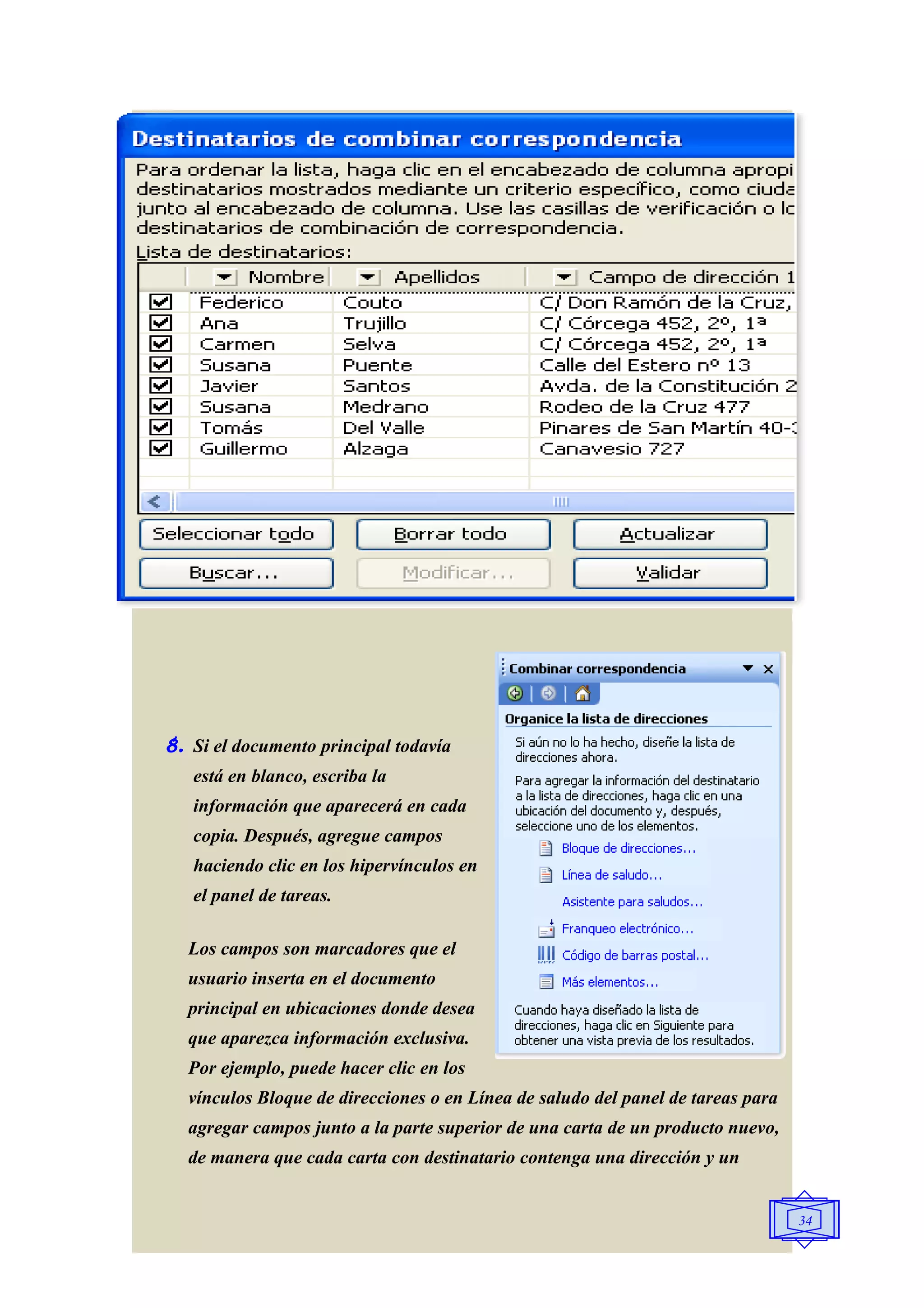 8. Si el documento principal todavía
   está en blanco, escriba la
   información que aparecerá en cada
   copia. Después, agregue campos
   haciendo clic en los hipervínculos en
   el panel de tareas.

  Los campos son marcadores que el
  usuario inserta en el documento
  principal en ubicaciones donde desea
  que aparezca información exclusiva.
  Por ejemplo, puede hacer clic en los
  vínculos Bloque de direcciones o en Línea de saludo del panel de tareas para
  agregar campos junto a la parte superior de una carta de un producto nuevo,
  de manera que cada carta con destinatario contenga una dirección y un


                                                                                 34
 