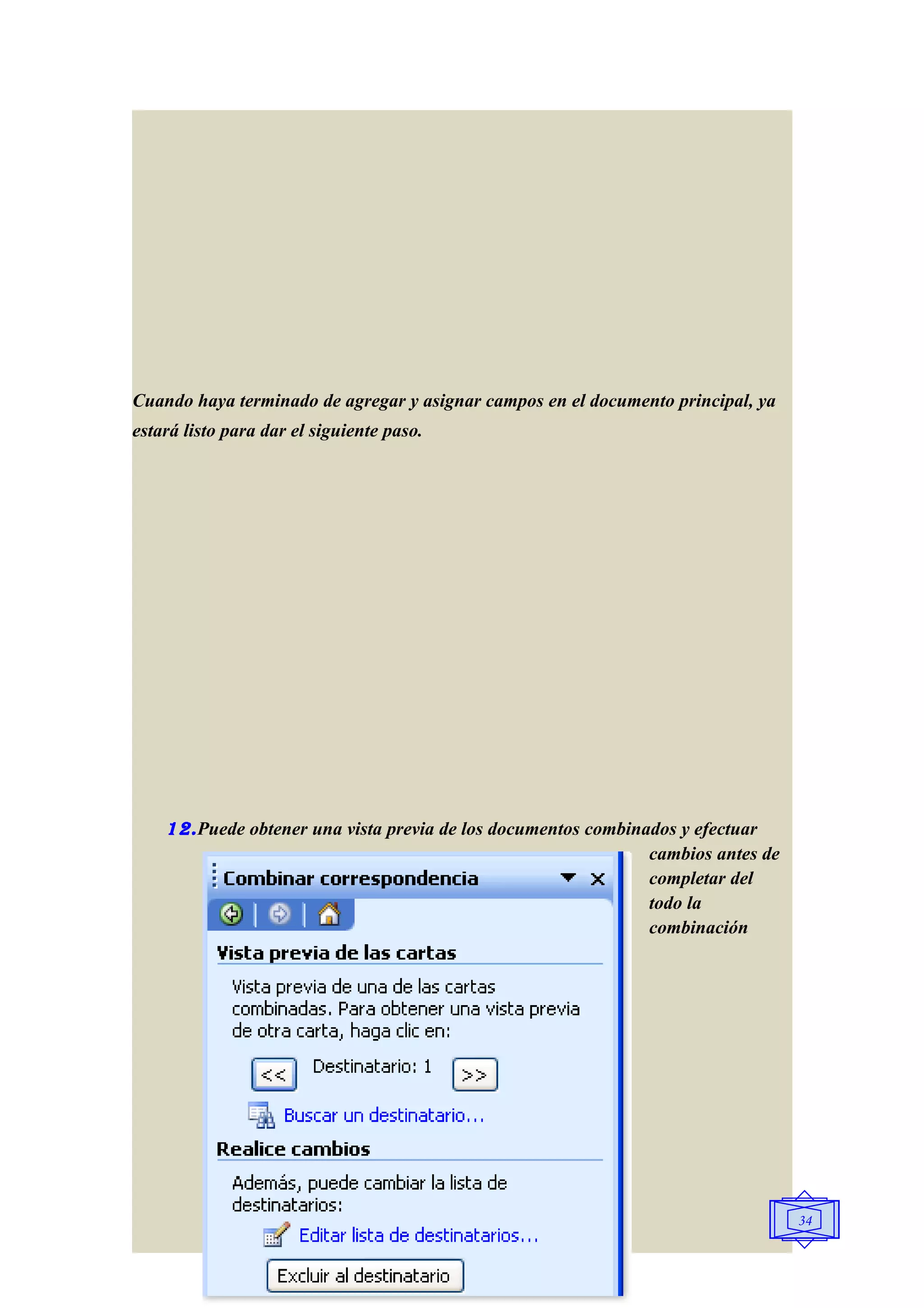 Cuando haya terminado de agregar y asignar campos en el documento principal, ya
estará listo para dar el siguiente paso.




    12. Puede obtener una vista previa de los documentos combinados y efectuar
                                                                cambios antes de
                                                                completar del
                                                                todo la
                                                                combinación




                                                                                   34
 