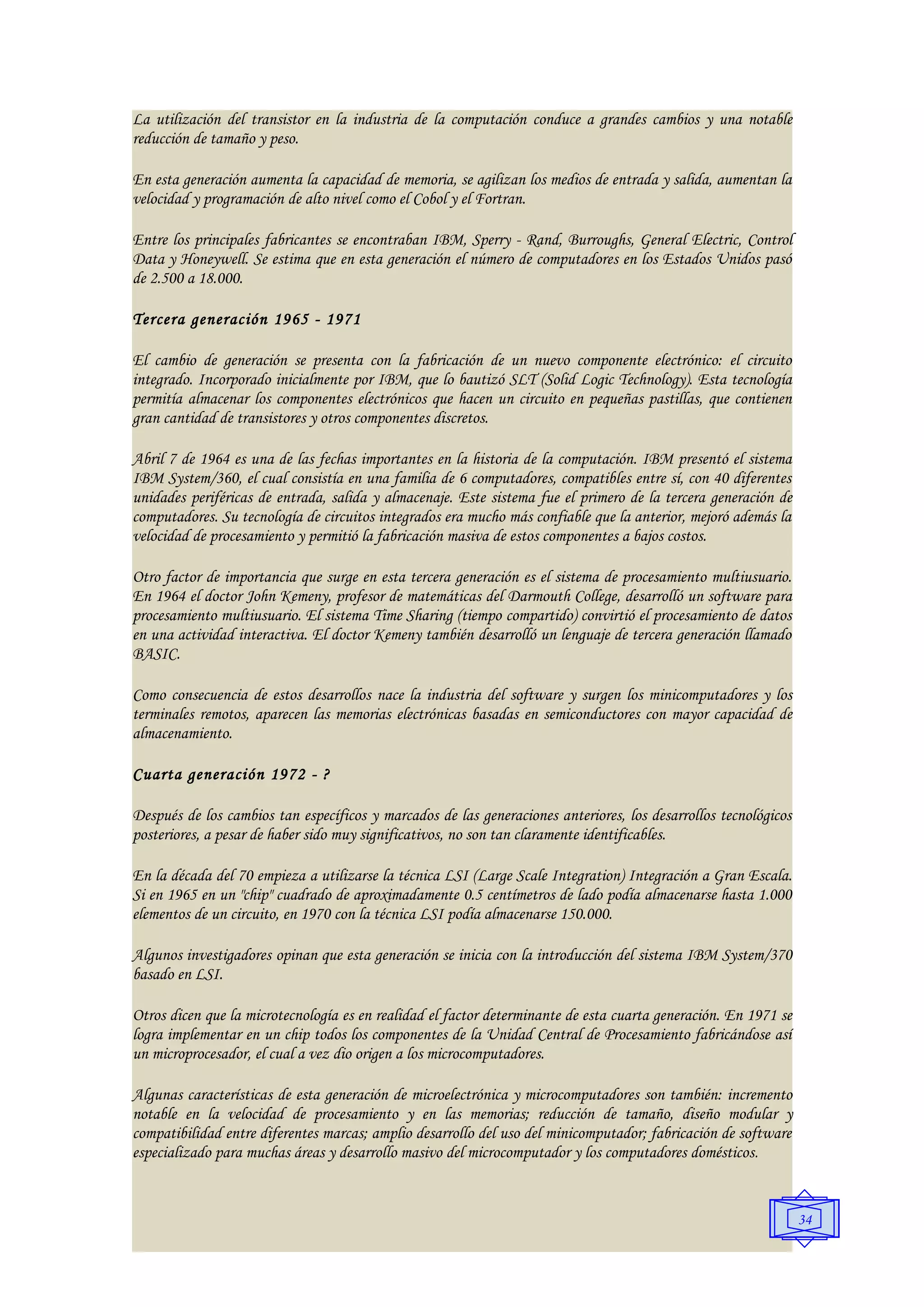La utilización del transistor en la industria de la computación conduce a grandes cambios y una notable
reducción de tamaño y peso.

En esta generación aumenta la capacidad de memoria, se agilizan los medios de entrada y salida, aumentan la
velocidad y programación de alto nivel como el Cobol y el Fortran.

Entre los principales fabricantes se encontraban IBM, Sperry - Rand, Burroughs, General Electric, Control
Data y Honeywell. Se estima que en esta generación el número de computadores en los Estados Unidos pasó
de 2.500 a 18.000.

Tercera generación 1965 - 1971

El cambio de generación se presenta con la fabricación de un nuevo componente electrónico: el circuito
integrado. Incorporado inicialmente por IBM, que lo bautizó SLT (Solid Logic Technology). Esta tecnología
permitía almacenar los componentes electrónicos que hacen un circuito en pequeñas pastillas, que contienen
gran cantidad de transistores y otros componentes discretos.

Abril 7 de 1964 es una de las fechas importantes en la historia de la computación. IBM presentó el sistema
IBM System/360, el cual consistía en una familia de 6 computadores, compatibles entre sí, con 40 diferentes
unidades periféricas de entrada, salida y almacenaje. Este sistema fue el primero de la tercera generación de
computadores. Su tecnología de circuitos integrados era mucho más confiable que la anterior, mejoró además la
velocidad de procesamiento y permitió la fabricación masiva de estos componentes a bajos costos.

Otro factor de importancia que surge en esta tercera generación es el sistema de procesamiento multiusuario.
En 1964 el doctor John Kemeny, profesor de matemáticas del Darmouth College, desarrolló un software para
procesamiento multiusuario. El sistema Time Sharing (tiempo compartido) convirtió el procesamiento de datos
en una actividad interactiva. El doctor Kemeny también desarrolló un lenguaje de tercera generación llamado
BASIC.

Como consecuencia de estos desarrollos nace la industria del software y surgen los minicomputadores y los
terminales remotos, aparecen las memorias electrónicas basadas en semiconductores con mayor capacidad de
almacenamiento.

Cuarta generación 1972 - ?

Después de los cambios tan específicos y marcados de las generaciones anteriores, los desarrollos tecnológicos
posteriores, a pesar de haber sido muy significativos, no son tan claramente identificables.

En la década del 70 empieza a utilizarse la técnica LSI (Large Scale Integration) Integración a Gran Escala.
Si en 1965 en un "chip" cuadrado de aproximadamente 0.5 centímetros de lado podía almacenarse hasta 1.000
elementos de un circuito, en 1970 con la técnica LSI podía almacenarse 150.000.

Algunos investigadores opinan que esta generación se inicia con la introducción del sistema IBM System/370
basado en LSI.

Otros dicen que la microtecnología es en realidad el factor determinante de esta cuarta generación. En 1971 se
logra implementar en un chip todos los componentes de la Unidad Central de Procesamiento fabricándose así
un microprocesador, el cual a vez dio origen a los microcomputadores.

Algunas características de esta generación de microelectrónica y microcomputadores son también: incremento
notable en la velocidad de procesamiento y en las memorias; reducción de tamaño, diseño modular y
compatibilidad entre diferentes marcas; amplio desarrollo del uso del minicomputador; fabricación de software
especializado para muchas áreas y desarrollo masivo del microcomputador y los computadores domésticos.


                                                                                                                 34
 