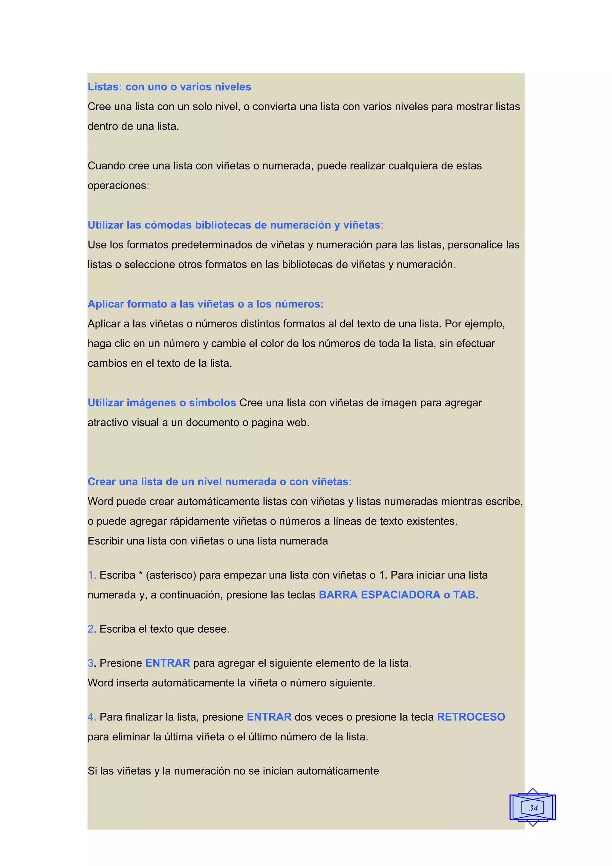 Listas: con uno o varios niveles
Cree una lista con un solo nivel, o convierta una lista con varios niveles para mostrar listas
dentro de una lista.


Cuando cree una lista con viñetas o numerada, puede realizar cualquiera de estas
operaciones:


Utilizar las cómodas bibliotecas de numeración y viñetas:
Use los formatos predeterminados de viñetas y numeración para las listas, personalice las
listas o seleccione otros formatos en las bibliotecas de viñetas y numeración.


Aplicar formato a las viñetas o a los números:
Aplicar a las viñetas o números distintos formatos al del texto de una lista. Por ejemplo,
haga clic en un número y cambie el color de los números de toda la lista, sin efectuar
cambios en el texto de la lista.


Utilizar imágenes o símbolos Cree una lista con viñetas de imagen para agregar
atractivo visual a un documento o pagina web.




Crear una lista de un nivel numerada o con viñetas:
Word puede crear automáticamente listas con viñetas y listas numeradas mientras escribe,
o puede agregar rápidamente viñetas o números a líneas de texto existentes.
Escribir una lista con viñetas o una lista numerada


1. Escriba * (asterisco) para empezar una lista con viñetas o 1. Para iniciar una lista
numerada y, a continuación, presione las teclas BARRA ESPACIADORA o TAB.


2. Escriba el texto que desee.


3. Presione ENTRAR para agregar el siguiente elemento de la lista.
Word inserta automáticamente la viñeta o número siguiente.


4. Para finalizar la lista, presione ENTRAR dos veces o presione la tecla RETROCESO
para eliminar la última viñeta o el último número de la lista.


Si las viñetas y la numeración no se inician automáticamente


                                                                                                 34
 