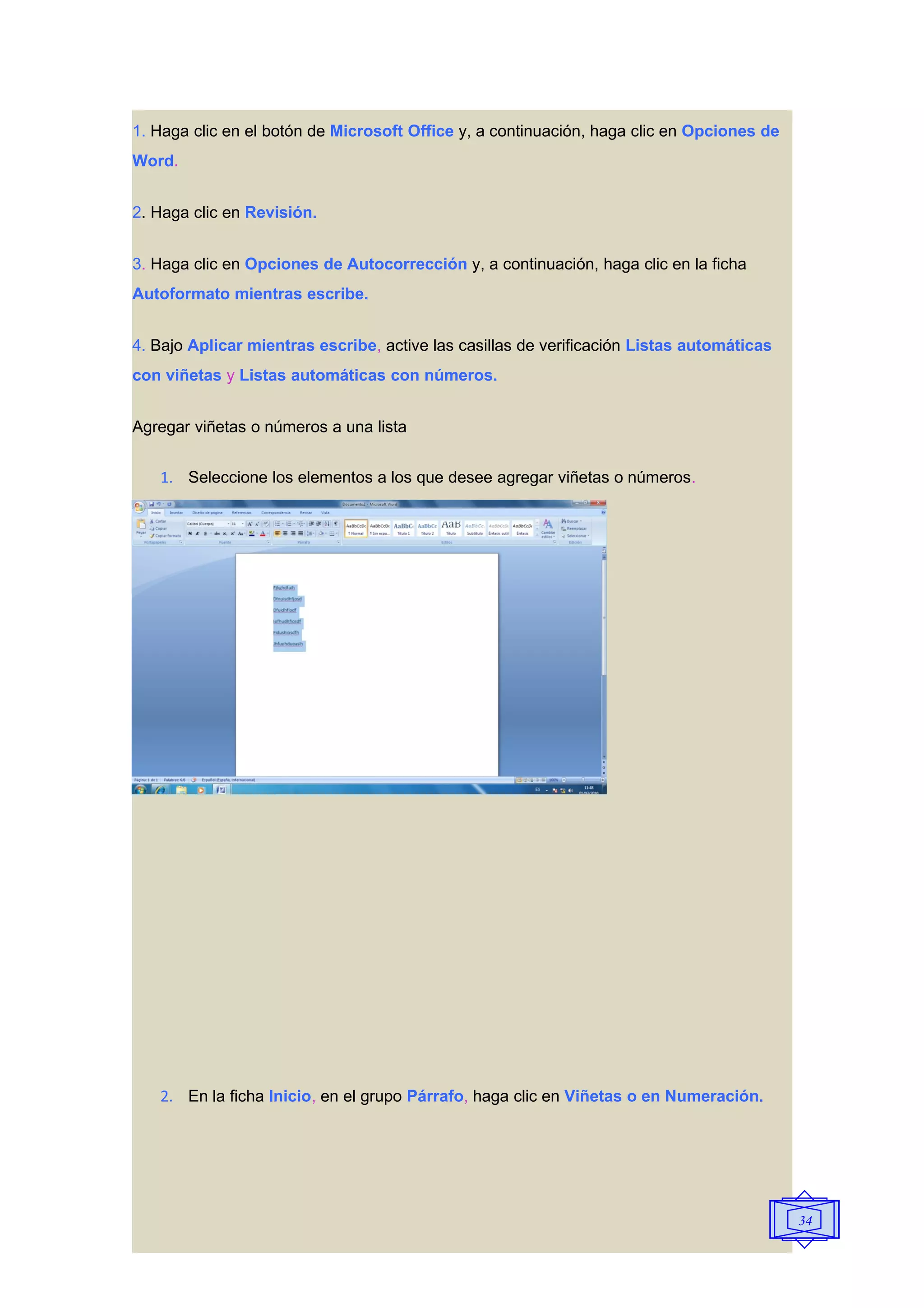 1. Haga clic en el botón de Microsoft Office y, a continuación, haga clic en Opciones de
Word.


2. Haga clic en Revisión.


3. Haga clic en Opciones de Autocorrección y, a continuación, haga clic en la ficha
Autoformato mientras escribe.


4. Bajo Aplicar mientras escribe, active las casillas de verificación Listas automáticas
con viñetas y Listas automáticas con números.


Agregar viñetas o números a una lista


   1. Seleccione los elementos a los que desee agregar viñetas o números.




   2. En la ficha Inicio, en el grupo Párrafo, haga clic en Viñetas o en Numeración.




                                                                                           34
 