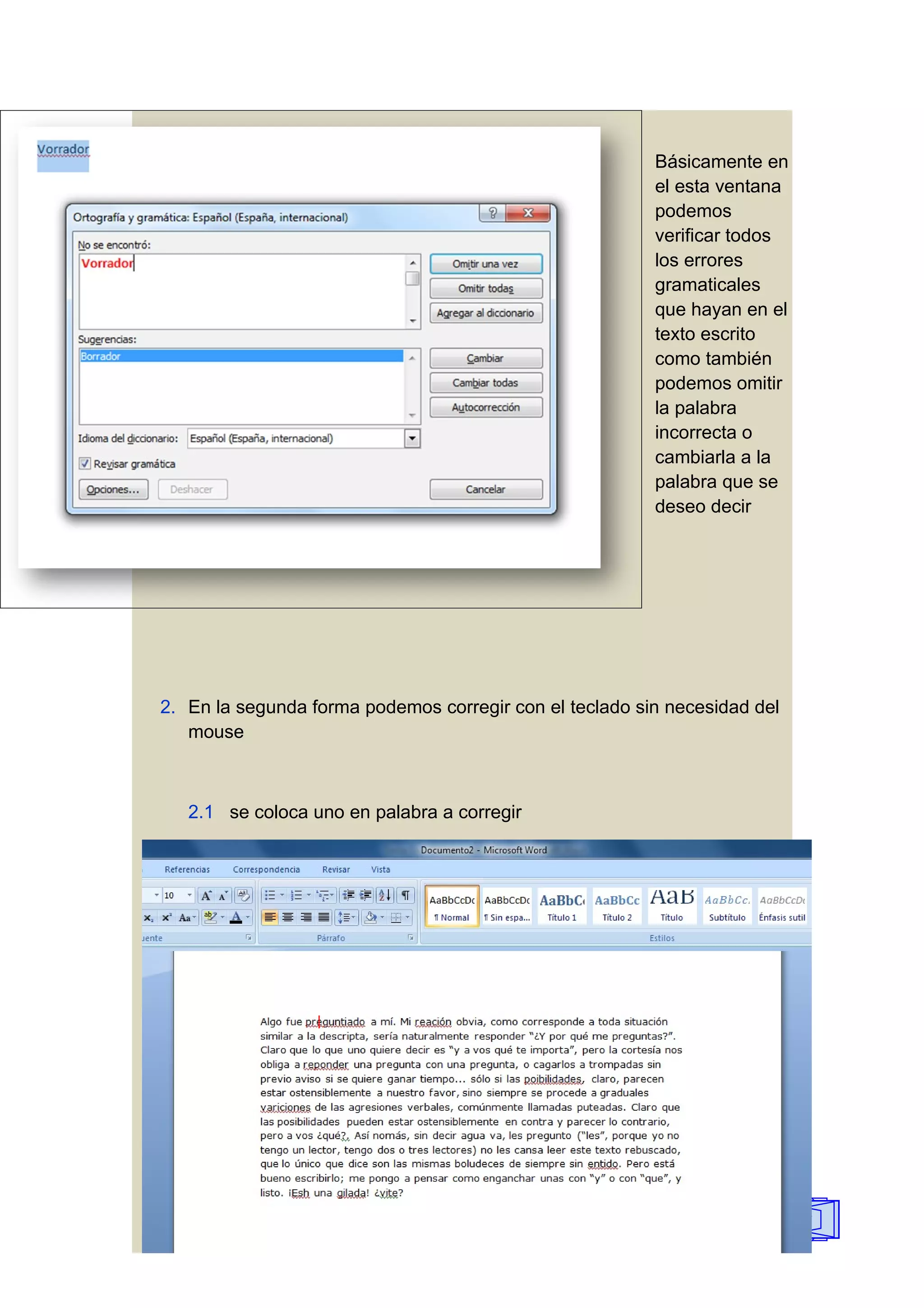 Básicamente en
                                                         el esta ventana
                                                         podemos
                                                         verificar todos
                                                         los errores
                                                         gramaticales
                                                         que hayan en el
                                                         texto escrito
                                                         como también
                                                         podemos omitir
                                                         la palabra
                                                         incorrecta o
                                                         cambiarla a la
                                                         palabra que se
                                                         deseo decir




2. En la segunda forma podemos corregir con el teclado sin necesidad del
   mouse



   2.1 se coloca uno en palabra a corregir




                                                                           34
 