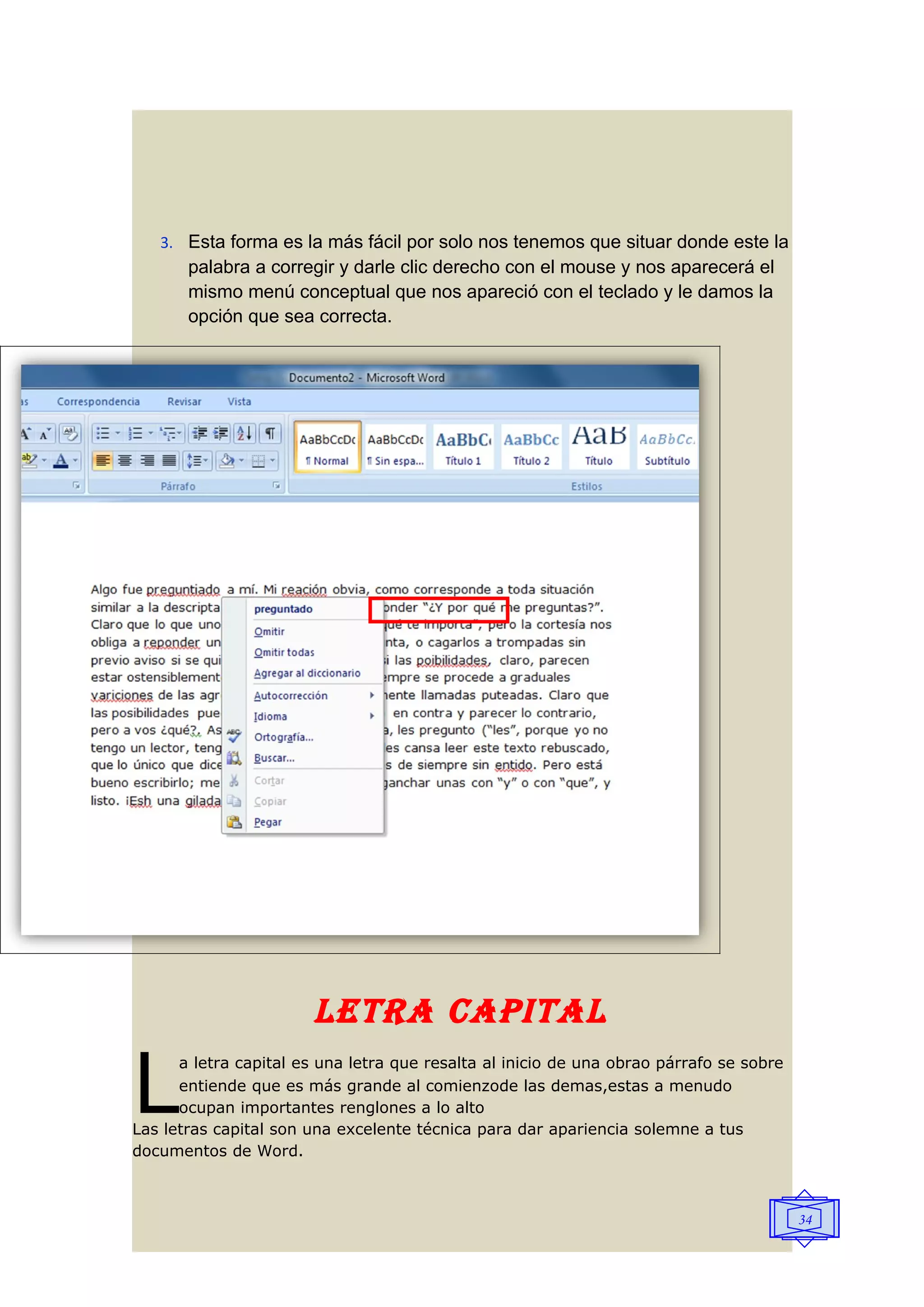 3. Esta forma es la más fácil por solo nos tenemos que situar donde este la
       palabra a corregir y darle clic derecho con el mouse y nos aparecerá el
       mismo menú conceptual que nos apareció con el teclado y le damos la
       opción que sea correcta.




                       lETRA CAPITAl

L
      a letra capital es una letra que resalta al inicio de una obrao párrafo se sobre
      entiende que es más grande al comienzode las demas,estas a menudo
      ocupan importantes renglones a lo alto
Las letras capital son una excelente técnica para dar apariencia solemne a tus
documentos de Word.



                                                                                         34
 