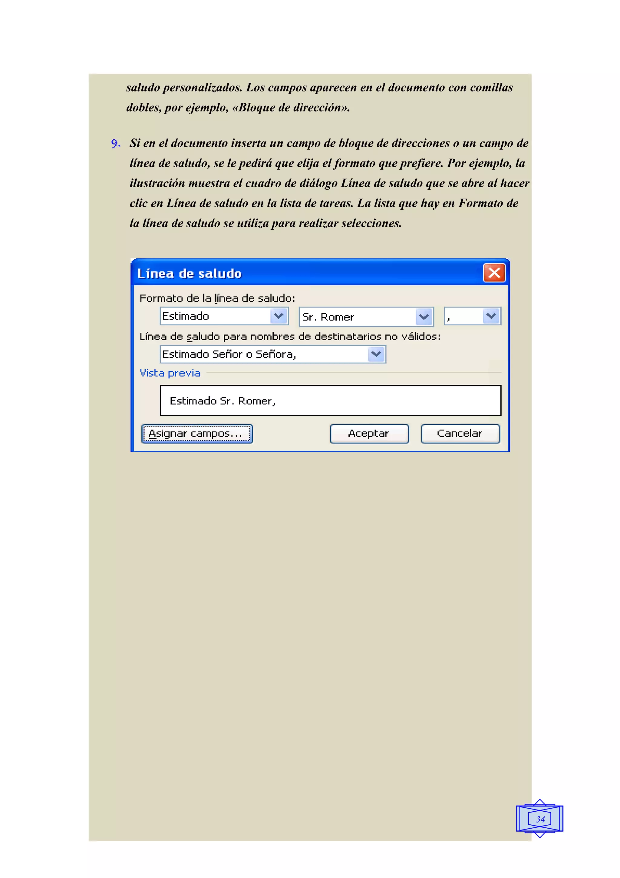 saludo personalizados. Los campos aparecen en el documento con comillas
  dobles, por ejemplo, «Bloque de dirección».

9. Si en el documento inserta un campo de bloque de direcciones o un campo de
   línea de saludo, se le pedirá que elija el formato que prefiere. Por ejemplo, la
   ilustración muestra el cuadro de diálogo Línea de saludo que se abre al hacer
   clic en Línea de saludo en la lista de tareas. La lista que hay en Formato de
   la línea de saludo se utiliza para realizar selecciones.




                                                                                      34
 