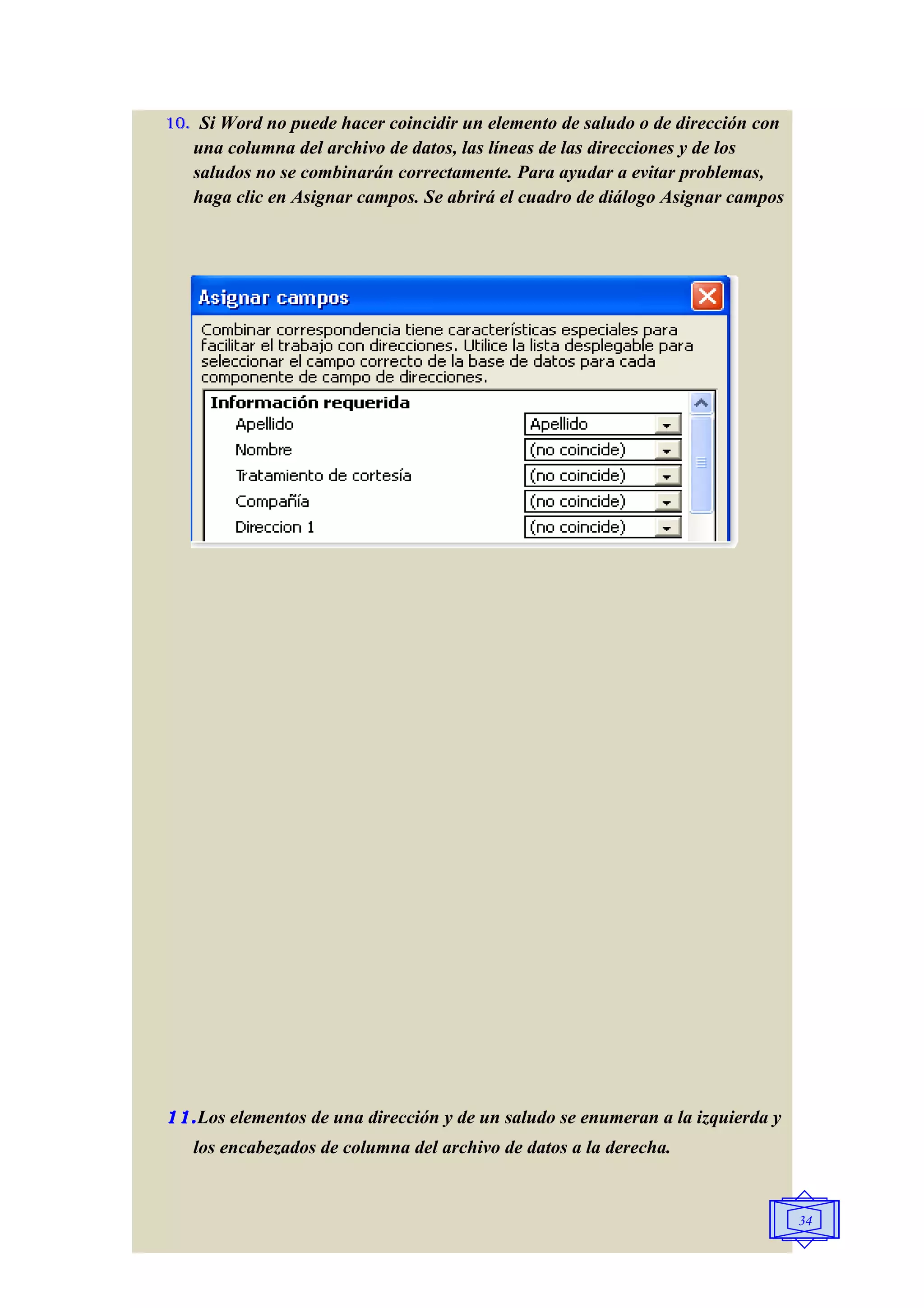 10. Si Word no puede hacer coincidir un elemento de saludo o de dirección con
   una columna del archivo de datos, las líneas de las direcciones y de los
   saludos no se combinarán correctamente. Para ayudar a evitar problemas,
   haga clic en Asignar campos. Se abrirá el cuadro de diálogo Asignar campos




11. Los elementos de una dirección y de un saludo se enumeran a la izquierda y
   los encabezados de columna del archivo de datos a la derecha.


                                                                                 34
 