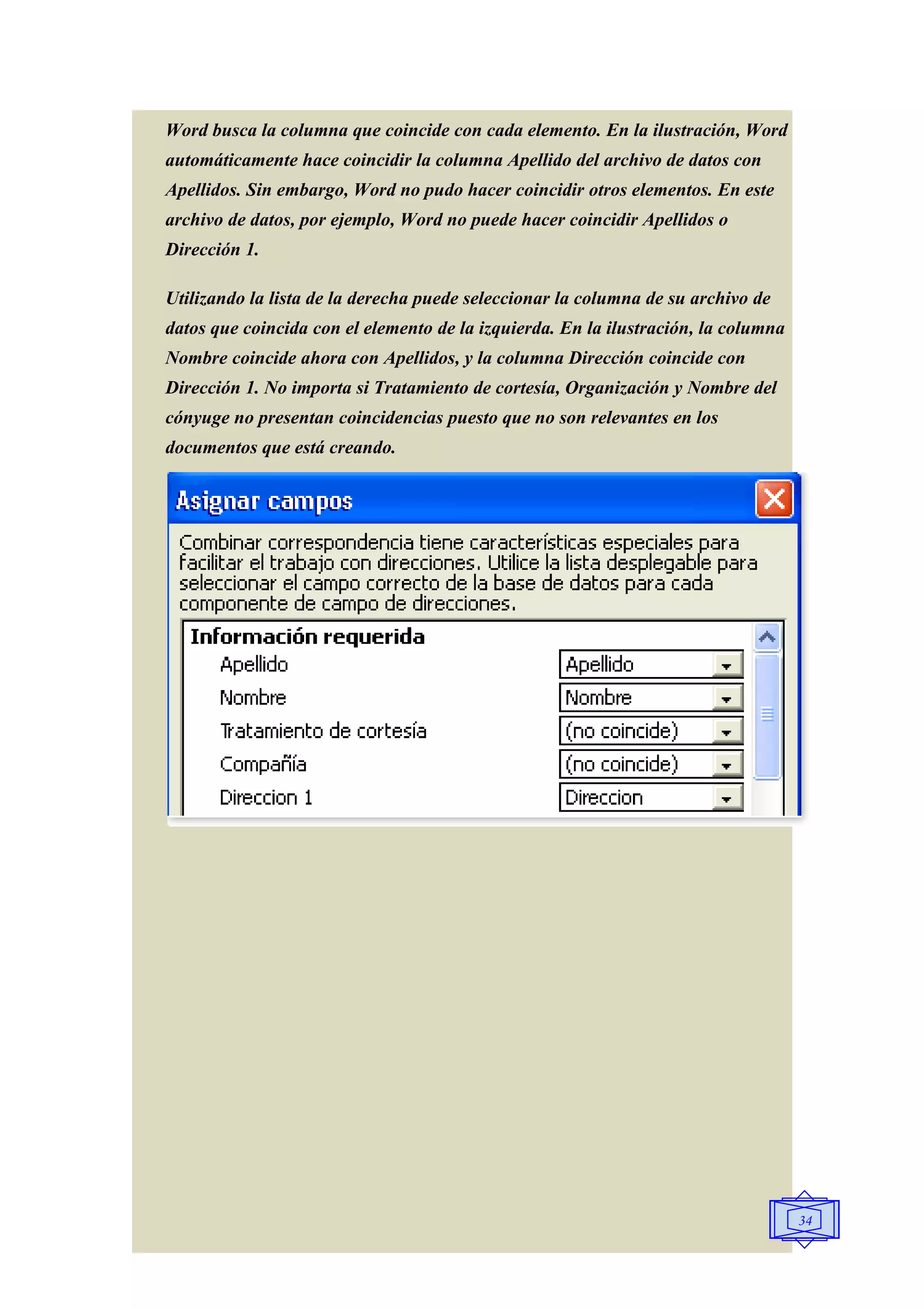 Word busca la columna que coincide con cada elemento. En la ilustración, Word
automáticamente hace coincidir la columna Apellido del archivo de datos con
Apellidos. Sin embargo, Word no pudo hacer coincidir otros elementos. En este
archivo de datos, por ejemplo, Word no puede hacer coincidir Apellidos o
Dirección 1.

Utilizando la lista de la derecha puede seleccionar la columna de su archivo de
datos que coincida con el elemento de la izquierda. En la ilustración, la columna
Nombre coincide ahora con Apellidos, y la columna Dirección coincide con
Dirección 1. No importa si Tratamiento de cortesía, Organización y Nombre del
cónyuge no presentan coincidencias puesto que no son relevantes en los
documentos que está creando.




                                                                                    34
 