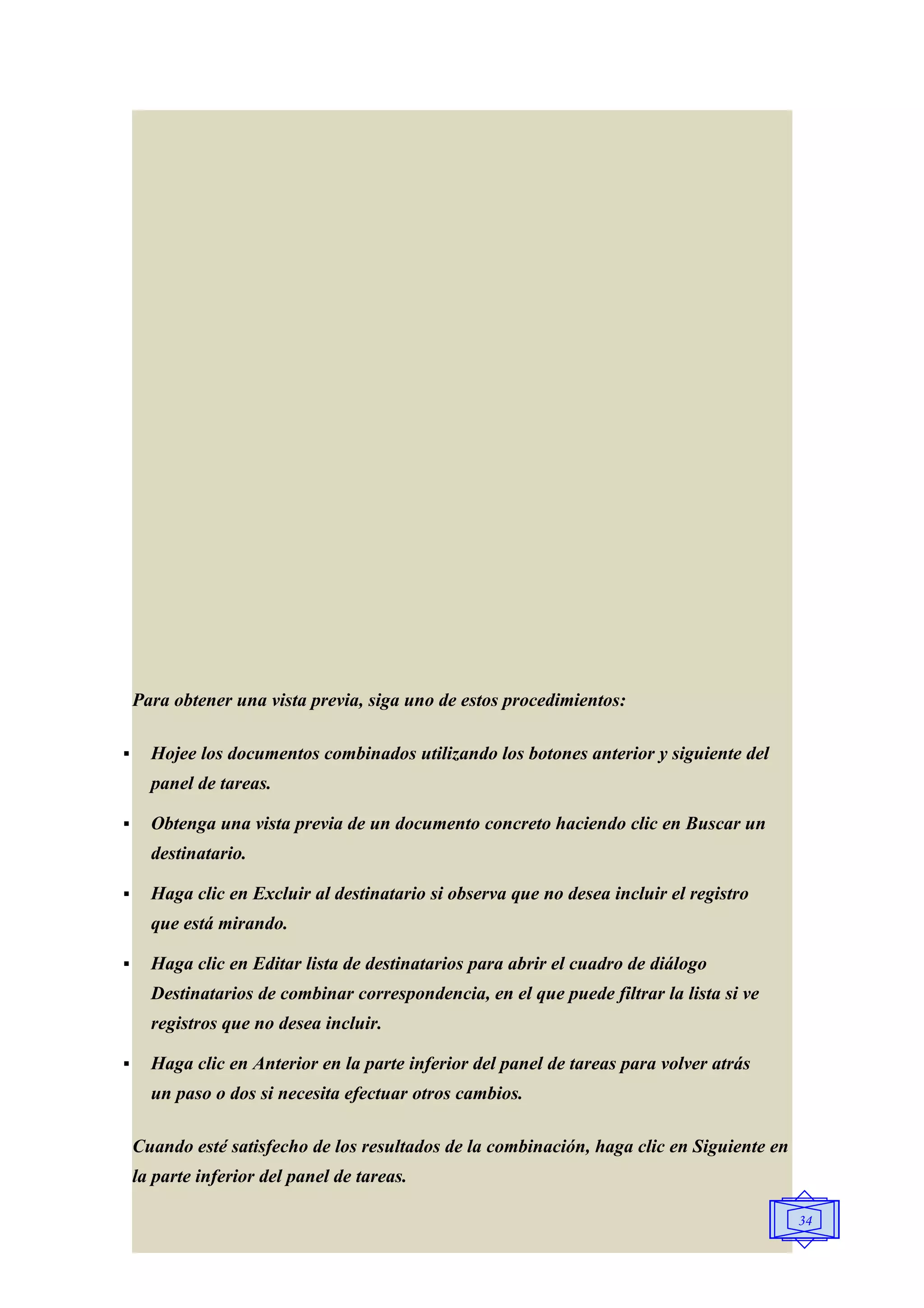Para obtener una vista previa, siga uno de estos procedimientos:

     Hojee los documentos combinados utilizando los botones anterior y siguiente del
      panel de tareas.

     Obtenga una vista previa de un documento concreto haciendo clic en Buscar un
      destinatario.

     Haga clic en Excluir al destinatario si observa que no desea incluir el registro
      que está mirando.

     Haga clic en Editar lista de destinatarios para abrir el cuadro de diálogo
      Destinatarios de combinar correspondencia, en el que puede filtrar la lista si ve
      registros que no desea incluir.

     Haga clic en Anterior en la parte inferior del panel de tareas para volver atrás
      un paso o dos si necesita efectuar otros cambios.

    Cuando esté satisfecho de los resultados de la combinación, haga clic en Siguiente en
    la parte inferior del panel de tareas.

                                                                                            34
 