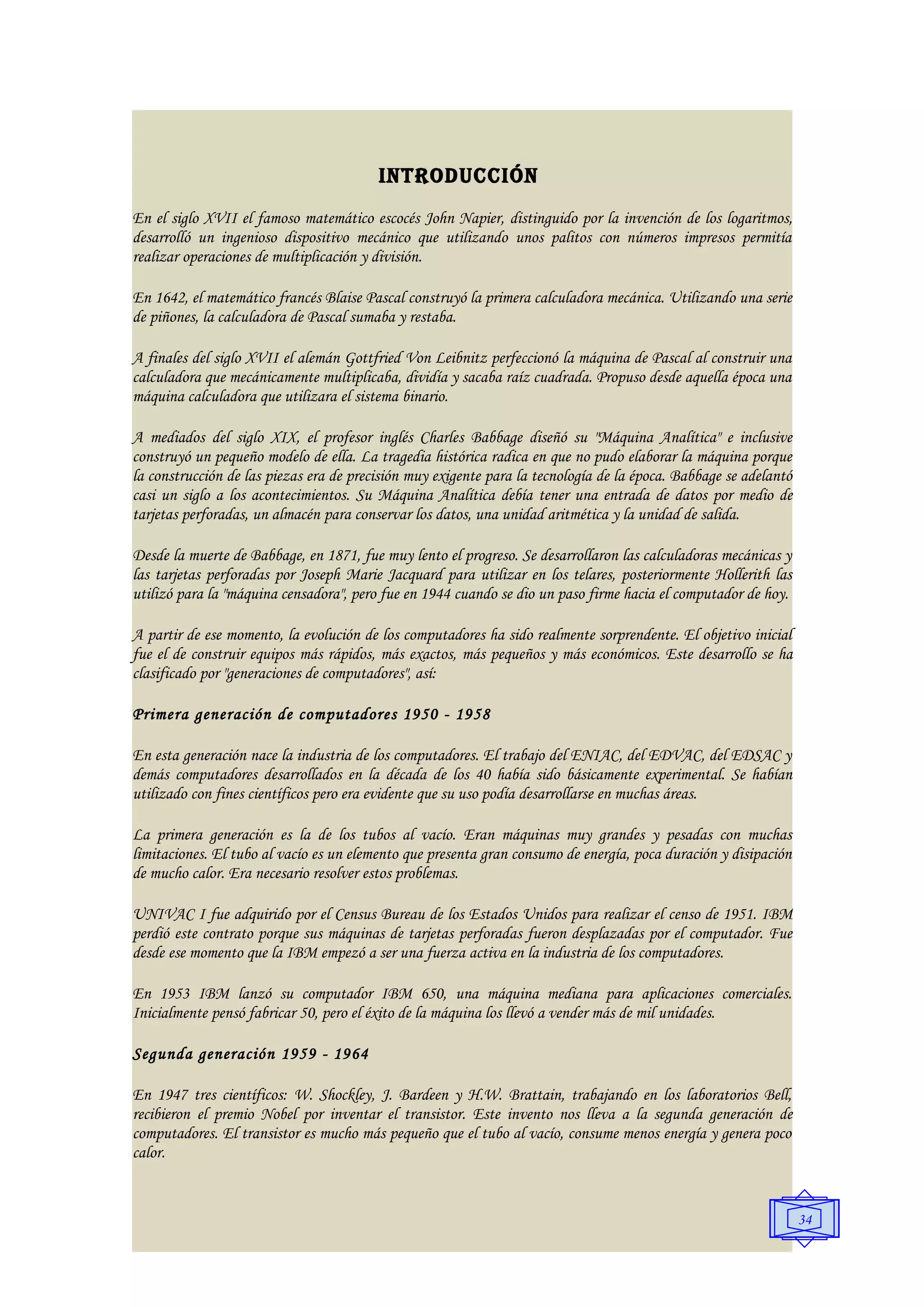 INTRODUCCIÓN
En el siglo XVII el famoso matemático escocés John Napier, distinguido por la invención de los logaritmos,
desarrolló un ingenioso dispositivo mecánico que utilizando unos palitos con números impresos permitía
realizar operaciones de multiplicación y división.

En 1642, el matemático francés Blaise Pascal construyó la primera calculadora mecánica. Utilizando una serie
de piñones, la calculadora de Pascal sumaba y restaba.

A finales del siglo XVII el alemán Gottfried Von Leibnitz perfeccionó la máquina de Pascal al construir una
calculadora que mecánicamente multiplicaba, dividía y sacaba raíz cuadrada. Propuso desde aquella época una
máquina calculadora que utilizara el sistema binario.

A mediados del siglo XIX, el profesor inglés Charles Babbage diseñó su "Máquina Analítica" e inclusive
construyó un pequeño modelo de ella. La tragedia histórica radica en que no pudo elaborar la máquina porque
la construcción de las piezas era de precisión muy exigente para la tecnología de la época. Babbage se adelantó
casi un siglo a los acontecimientos. Su Máquina Analítica debía tener una entrada de datos por medio de
tarjetas perforadas, un almacén para conservar los datos, una unidad aritmética y la unidad de salida.

Desde la muerte de Babbage, en 1871, fue muy lento el progreso. Se desarrollaron las calculadoras mecánicas y
las tarjetas perforadas por Joseph Marie Jacquard para utilizar en los telares, posteriormente Hollerith las
utilizó para la "máquina censadora", pero fue en 1944 cuando se dio un paso firme hacia el computador de hoy.

A partir de ese momento, la evolución de los computadores ha sido realmente sorprendente. El objetivo inicial
fue el de construir equipos más rápidos, más exactos, más pequeños y más económicos. Este desarrollo se ha
clasificado por "generaciones de computadores", así:

Primera generación de computadores 1950 - 1958

En esta generación nace la industria de los computadores. El trabajo del ENIAC, del EDVAC, del EDSAC y
demás computadores desarrollados en la década de los 40 había sido básicamente experimental. Se habían
utilizado con fines científicos pero era evidente que su uso podía desarrollarse en muchas áreas.

La primera generación es la de los tubos al vacío. Eran máquinas muy grandes y pesadas con muchas
limitaciones. El tubo al vacío es un elemento que presenta gran consumo de energía, poca duración y disipación
de mucho calor. Era necesario resolver estos problemas.

UNIVAC I fue adquirido por el Census Bureau de los Estados Unidos para realizar el censo de 1951. IBM
perdió este contrato porque sus máquinas de tarjetas perforadas fueron desplazadas por el computador. Fue
desde ese momento que la IBM empezó a ser una fuerza activa en la industria de los computadores.

En 1953 IBM lanzó su computador IBM 650, una máquina mediana para aplicaciones comerciales.
Inicialmente pensó fabricar 50, pero el éxito de la máquina los llevó a vender más de mil unidades.

Segunda generación 1959 - 1964

En 1947 tres científicos: W. Shockley, J. Bardeen y H.W. Brattain, trabajando en los laboratorios Bell,
recibieron el premio Nobel por inventar el transistor. Este invento nos lleva a la segunda generación de
computadores. El transistor es mucho más pequeño que el tubo al vacío, consume menos energía y genera poco
calor.


                                                                                                                  34
 