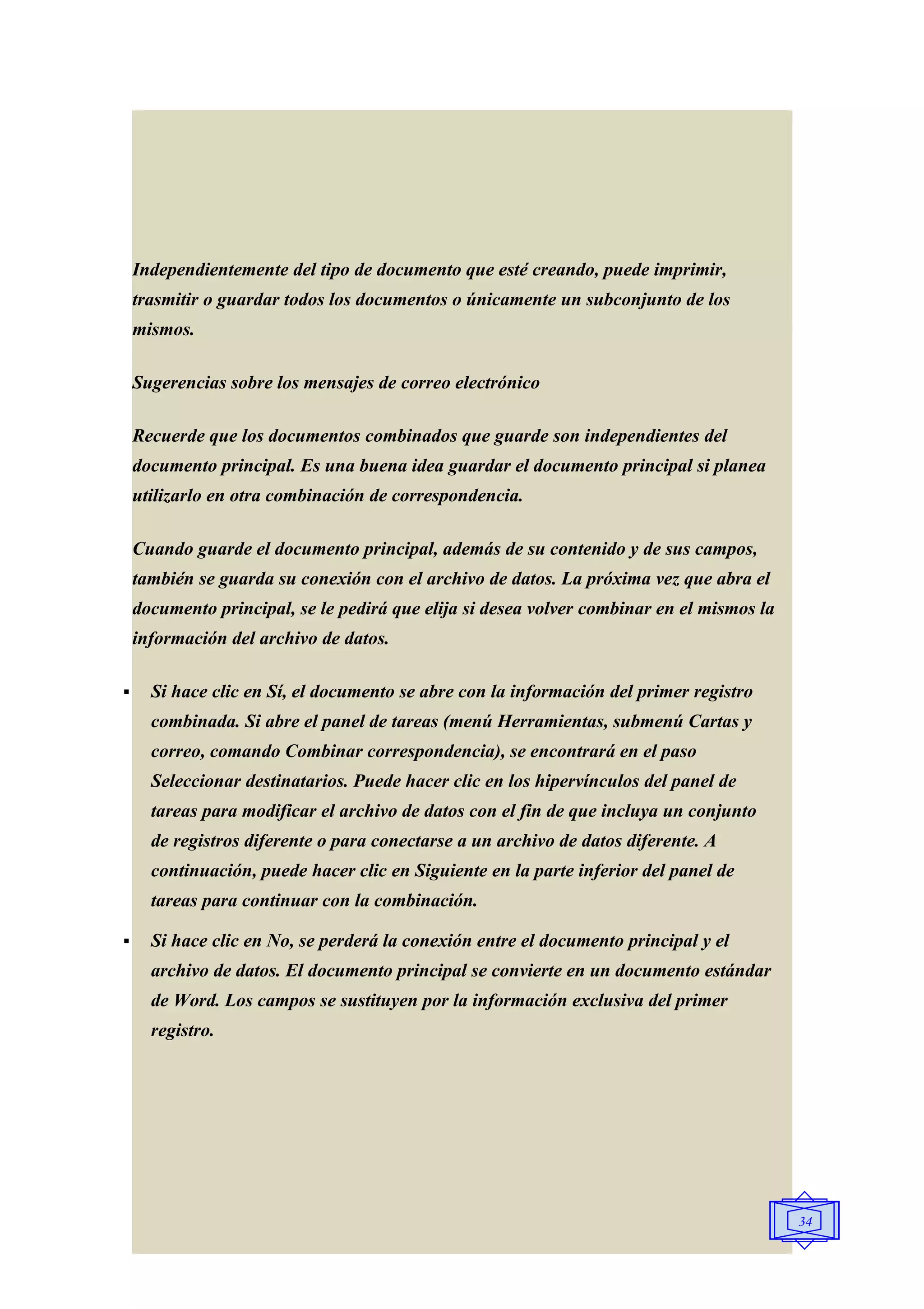 Independientemente del tipo de documento que esté creando, puede imprimir,
    trasmitir o guardar todos los documentos o únicamente un subconjunto de los
    mismos.

    Sugerencias sobre los mensajes de correo electrónico

    Recuerde que los documentos combinados que guarde son independientes del
    documento principal. Es una buena idea guardar el documento principal si planea
    utilizarlo en otra combinación de correspondencia.

    Cuando guarde el documento principal, además de su contenido y de sus campos,
    también se guarda su conexión con el archivo de datos. La próxima vez que abra el
    documento principal, se le pedirá que elija si desea volver combinar en el mismos la
    información del archivo de datos.

     Si hace clic en Sí, el documento se abre con la información del primer registro
      combinada. Si abre el panel de tareas (menú Herramientas, submenú Cartas y
      correo, comando Combinar correspondencia), se encontrará en el paso
      Seleccionar destinatarios. Puede hacer clic en los hipervínculos del panel de
      tareas para modificar el archivo de datos con el fin de que incluya un conjunto
      de registros diferente o para conectarse a un archivo de datos diferente. A
      continuación, puede hacer clic en Siguiente en la parte inferior del panel de
      tareas para continuar con la combinación.

     Si hace clic en No, se perderá la conexión entre el documento principal y el
      archivo de datos. El documento principal se convierte en un documento estándar
      de Word. Los campos se sustituyen por la información exclusiva del primer
      registro.




                                                                                           34
 