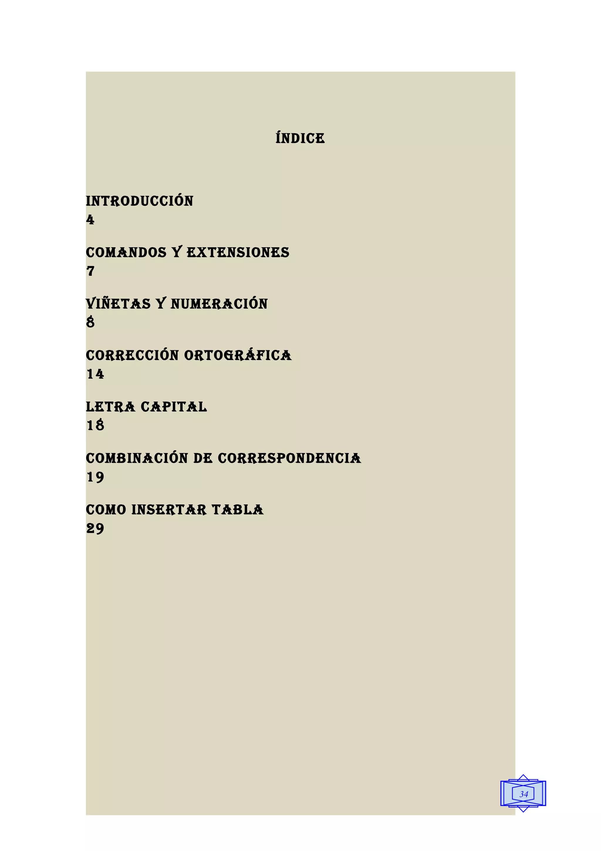 ÍNDICE



INTRODUCCIÓN
4

COMANDOS y ExTENSIONES
7

VIñETAS y NUMERACIÓN
8

CORRECCIÓN ORTOgRáFICA
14

lETRA CAPITAl
18

COMbINACIÓN DE CORRESPONDENCIA
19

COMO INSERTAR TAblA
29




                                 34
 
