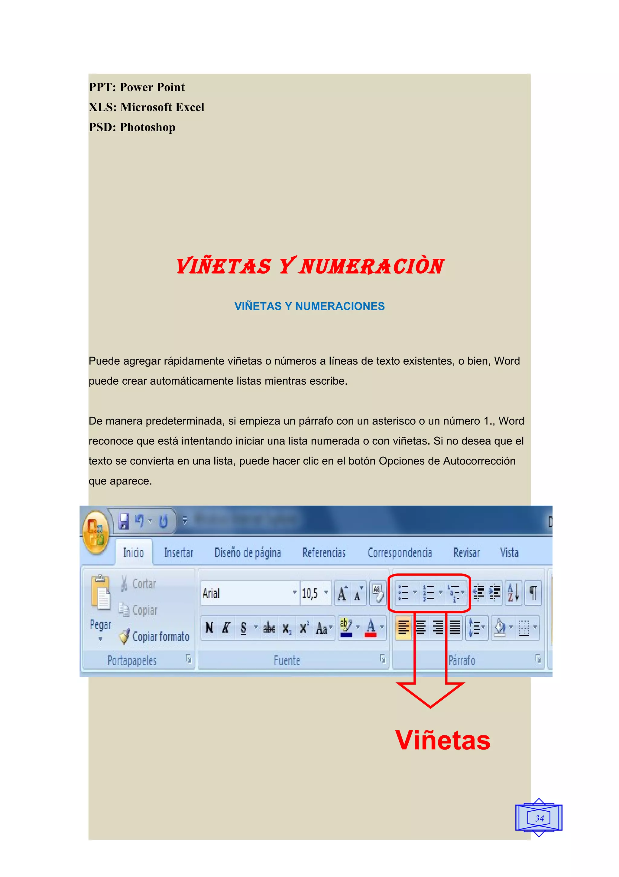 PPT: Power Point
XLS: Microsoft Excel
PSD: Photoshop




                 VIñETAS y NUMERACIÒN
                              VIÑETAS Y NUMERACIONES



Puede agregar rápidamente viñetas o números a líneas de texto existentes, o bien, Word
puede crear automáticamente listas mientras escribe.


De manera predeterminada, si empieza un párrafo con un asterisco o un número 1., Word
reconoce que está intentando iniciar una lista numerada o con viñetas. Si no desea que el
texto se convierta en una lista, puede hacer clic en el botón Opciones de Autocorrección
que aparece.




                                                               Viñetas

                                                                                            34
 