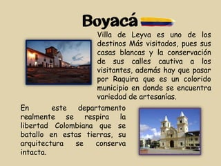 Boyacá
En este departamento
realmente se respira la
libertad Colombiana que se
batallo en estas tierras, su
arquitectura se conserva
intacta.
Villa de Leyva es uno de los
destinos Más visitados, pues sus
casas blancas y la conservación
de sus calles cautiva a los
visitantes, además hay que pasar
por Raquira que es un colorido
municipio en donde se encuentra
variedad de artesanías.
 