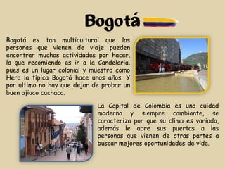 Bogotá
La Capital de Colombia es una cuidad
moderna y siempre cambiante, se
caracteriza por que su clima es variado,
además le abre sus puertas a las
personas que vienen de otras partes a
buscar mejores oportunidades de vida.
Bogotá es tan multicultural que las
personas que vienen de viaje pueden
encontrar muchas actividades por hacer,
la que recomiendo es ir a la Candelaria,
pues es un lugar colonial y muestra como
Hera la típica Bogotá hace unos años. Y
por ultimo no hay que dejar de probar un
buen ajiaco cachaco.
 