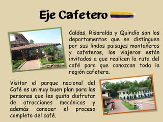 Eje Cafetero
Caldas, Risaralda y Quindío son los
departamentos que se distinguen
por sus lindos paisajes montañeros
y cafeteros, los viajeros están
invitados a que realicen la ruta del
café para que conozcan toda la
región cafetera.
Visitar el parque nacional del
Café es un muy buen plan para las
personas que les gusta disfrutar
de atracciones mecánicas y
además conocer el proceso
completo del café.
 