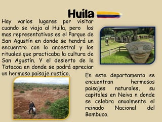 Huila
En este departamento se
encuentran hermosos
paisajes naturales, su
capitales en Neiva n donde
se celebra anualmente el
reinado Nacional del
Bambuco.
Hay varios lugares por visitar
cuando se viaja al Huila, pero los
mas representativos es el Parque de
San Agustín en donde se tendrá un
encuentro con lo ancestral y los
rituales que practicaba la cultura de
San Agustín. Y el desierto de la
Tatacoa en donde se podrá apreciar
un hermoso paisaje rustico.
 