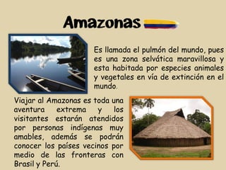 Amazonas
Es llamada el pulmón del mundo, pues
es una zona selvática maravillosa y
esta habitada por especies animales
y vegetales en vía de extinción en el
mundo.
Viajar al Amazonas es toda una
aventura extrema y los
visitantes estarán atendidos
por personas indígenas muy
amables, además se podrán
conocer los países vecinos por
medio de las fronteras con
Brasil y Perú.
 