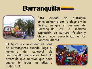 Barranquilla
Esta cuidad se distingue
principalmente por la alegría y la
fiesta, ya que el carnaval de
Barranquilla es la máxima
expresión de cultura, folclor y
alegría que caracteriza a los
barranquilleros.
Es típico que la cuidad se llene
de extranjeros cuando llega el
momento del carnaval de
barranquilla por que es tanta la
diversión que se vive, que hace
querer ir todos los años a
disfrutarlo.
 