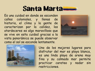 Santa Marta
Es una cuidad en donde se esconden
calles coloniales, y llenas de
historia, el clima y la gente de
caracterizan por la calidez, los
atardeceres es algo maravilloso que
se vive en esta cuidad gracias a la
vista panorámica se puede observar
como el sol se esconde lentamente.
Uno de los mejores lugares para
disfrutar del mar es playa blanca,
es una linda playa de arena muy
fina y su calmado mar permite
practicar careteo y nadar sin
restricciones.
 