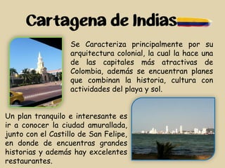 Cartagena de Indias
Se Caracteriza principalmente por su
arquitectura colonial, la cual la hace una
de las capitales más atractivas de
Colombia, además se encuentran planes
que combinan la historia, cultura con
actividades del playa y sol.
Un plan tranquilo e interesante es
ir a conocer la ciudad amurallada,
junto con el Castillo de San Felipe,
en donde de encuentras grandes
historias y además hay excelentes
restaurantes.
 