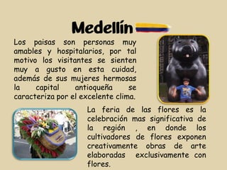 Medellín
Los paisas son personas muy
amables y hospitalarios, por tal
motivo los visitantes se sienten
muy a gusto en esta cuidad,
además de sus mujeres hermosas
la capital antioqueña se
caracteriza por el excelente clima.
La feria de las flores es la
celebración mas significativa de
la región , en donde los
cultivadores de flores exponen
creativamente obras de arte
elaboradas exclusivamente con
flores.
 