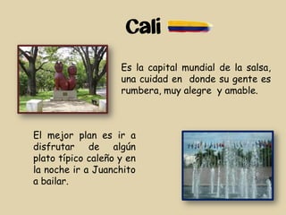 Cali
Es la capital mundial de la salsa,
una cuidad en donde su gente es
rumbera, muy alegre y amable.
El mejor plan es ir a
disfrutar de algún
plato típico caleño y en
la noche ir a Juanchito
a bailar.
 