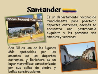 Santander
Es un departamento reconocido
mundialmente para practicar
deportes extremos, además se
encuentra una gastronomía
exquisita y las personas son
amables y verracas.
San Gil es uno de los lugares
Más apetecidos por los
amantes de los deportes
extremos, y Barichara es un
lugar maravilloso caracterizado
por sus calles de piedra y
bellas construcciones.
 
