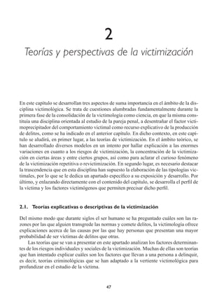 47
2
Teorías y perspectivas de la victimización
En este capítulo se desarrollan tres aspectos de suma importancia en el ámbito de la dis-
ciplina victimológica. Se trata de cuestiones alumbradas fundamentalmente durante la
primera fase de la consolidación de la victimología como ciencia, en que la misma cons-
tituía una disciplina orientada al estudio de la pareja penal, a desentrañar el factor victi-
moprecipitador del comportamiento victimal como recurso explicativo de la producción
de delitos, como se ha indicado en el anterior capítulo. En dicho contexto, en este capí-
tulo se aludirá, en primer lugar, a las teorías de victimización. En el ámbito teórico, se
han desarrollado diversos modelos en un intento por hallar explicación a las enormes
variaciones en cuanto a los riesgos de victimización, la concentración de la victimiza-
ción en ciertas áreas y entre ciertos grupos, así como para aclarar el curioso fenómeno
de la victimización repetitiva o revictimización. En segundo lugar, es necesario destacar
la trascendencia que en esta disciplina han supuesto la elaboración de las tipologías vic-
timales, por lo que se le dedica un apartado específico a su exposición y desarrollo. Por
último, y enlazando directamente con el contenido del capítulo, se desarrolla el perfil de
la víctima y los factores victimógenos que permiten precisar dicho perfil.
2.1.	 Teorías explicativas o descriptivas de la victimización
Del mismo modo que durante siglos el ser humano se ha preguntado cuáles son las ra-
zones por las que alguien transgrede las normas y comete delitos, la victimología ofrece
explicaciones acerca de las causas por las que hay personas que presentan una mayor
probabilidad de ser víctimas de delitos que otras.
Las teorías que se van a presentar en este apartado analizan los factores determinan-
tes de los riesgos individuales y sociales de la victimización. Muchas de ellas son teorías
que han intentado explicar cuáles son los factores que llevan a una persona a delinquir,
es decir, teorías criminológicas que se han adaptado a la vertiente victimológica para
profundizar en el estudio de la víctima.
 