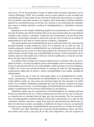 Teorías y perspectivas de la victimización
49
solo en un 12% de los homicidios el autor no había tenido amistad o parentesco con la
víctima (Wolfgang, 1958). Este resultado causó un gran impacto en una sociedad que
consideraba que la mayor parte de las víctimas de homicidios desconocían a su agresor.
Eso era debido a que hasta entonces los estudios sobre homicidios se habían limitado a
analizar las características que envolvían a las víctimas o a los homicidas por separado,
pero nunca se habían detenido a analizar la interdependencia y similitudes existentes
entre ambos.
Basándose en este estudio, Hindelang amplió este razonamiento en 1978 al estudiar
otro tipo de delitos más allá de los homicidios en los que encontró datos de concordancia
similares entre víctima y victimario. A partir de este conocimiento y de una férrea base
estadística victimológica formuló la teoría del estilo de vida. Se trata de un modelo de
oportunidad en el que tiene en cuenta factores exógenos y endógenos.
Esta teoría postula que la probabilidad de que un individuo sufra una victimización
personal depende en gran medida de cómo vive la persona, de su estilo de vida. El
modelo propuesto vincula la probabilidad de ser victimizado al concepto del estilo de
vida, concepto que no es nuevo ni único para explicar las variaciones en el riesgo. Se ha
sabido durante mucho tiempo que la probabilidad de muerte o lesión accidental está en
muchos aspectos relacionada con el estilo de vida de la población y el tipo de activida-
des en las que están involucrados.
Los médicos han insistido en la estrecha relación entre el estilo de vida y las activi-
dades de rutina, y el riesgo de padecer ciertas enfermedades como el cáncer de pulmón y
de piel, la alta presión arterial y las enfermedades cardiovasculares, la cirrosis hepática,
el SIDA, etc. Como una cuestión de hecho, el concepto de estilo de vida impregna las
explicaciones dadas para la mayor o menor susceptibilidad a una amplia variedad de
enfermedades.
La creencia de que el estilo de vida puede influir en la probabilidad de victimi-
zación, aumentando o disminuyendo las probabilidades de convertirse en víctimas de
ciertos delitos, puede ser vista como una extensión lógica de este concepto a la esfera
social. En su modelo, Hindelang comprende una serie de factores exógenos de riesgo
relacionados con un modus vivendi arriesgado. Se da prioridad a los factores sociodemo-
gráficos en detrimento de los factores biofisiológicos o psicológicos.
Hindelang explica que las características sociodemográficas de cualquier persona
forman las expectativas de rol. A nadie extrañará que una chica joven vaya a la discote-
ca, mientras que se considera fuera de lugar que vaya una anciana. Pero las caracterís-
ticas sociodemográficas también imponen restricciones estructurales en la vida, de tipo
económico, familiar, educativo o legal. Este estilo de vida determina las afiliaciones, es
decir, las relaciones sociales o amistades, el ambiente en el que te mueves, la exposición
al riesgo y, por consiguiente, la probabilidad de una persona de ser víctima de un delito.
Concluye este autor afirmando que la persona profesionalmente activa, que lleva
una intensa vida social y que goza de un alto nivel adquisitivo, está más expuesta al
 