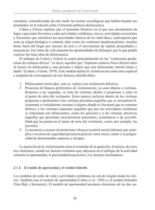 Teorías y perspectivas de la victimización
51
constante, contradiciendo de este modo las teorías sociológicas que habían basado sus
postulados en la relación entre el binomio pobreza-delincuencia.
Cohen y Felson explican que el momento histórico en el que nos encontramos da
lugar a que todos llevemos a cabo actividades cotidianas, esto es, actividades recurrentes
y frecuentes que satisfacen las necesidades básicas de los individuos, cualesquiera que
sean su origen biológico o cultural, tales como los continuos desplazamientos, muchas
horas fuera del hogar por razones de ocio y el movimiento de capital, propiedades y
mercancías. Ese ritmo de vida aumenta las oportunidades de delinquir, por lo que podría
explicar las tasas altas de delincuencia.
El enfoque de Cohen y Felson se centra principalmente en las “violaciones preda-
torias de contacto directo”, es decir, aquellas que “implican contacto físico directo entre
al menos un delincuente y una persona u objeto que este delincuente intenta tomar o
dañar” (Cohen y Felson, 1979). Este modelo define la victimización como área espacial
y temporal de convergencia de tres factores identificables:
1.	 Delincuentes motivados, esto es, sujetos con inclinación delictiva.
2.	 Presencia de blancos preferentes de victimización, ya sean objetos o víctimas.
Respecto a las segundas, se trata de víctimas ideales o propensas a estar en
el punto de mira del victimario. Estos autores incluyen dentro de las víctimas
propensas o preferentes a las víctimas próximas (aquellas que se encuentran fí-
sicamente o virtualmente cercanas a lugares donde es frecuente que se cometan
delitos), a las víctimas expuestas (aquellas que por sus actividades cotidianas
se relacionan con delincuentes, como los policías) y a las víctimas atractivas
(aquellas que presentan características personales, económicas o de accesibi-
lidad que las ponen en el punto de mira del victimario, como, por ejemplo, las
joyerías).
3.	 La ausencia o escasez de protectores eficaces (control social informal, por ejem-
plo) o recursos de seguridad (presencia policial, entre otros), unido a la peligro-
sidad de determinados espacios y tiempos.
La aparición de la victimización sería el resultado de la aparición, al menos, de estos
tres elementos, siendo los factores centrales que subyacen en el enfoque de la actividad
rutinaria la oportunidad, la proximidad/exposición y los factores facilitadores.
2.1.3.	 El modelo de oportunidad y el modelo holandés
Los modelos de estilo de vida y actividades cotidianas no son de ningún modo los úni-
cos. También esta el modelo de oportunidad (Cohen et al., 1981) y el modelo holandés
(Van Dijk y Steinmetz). El modelo de oportunidad incorpora elementos de los dos an-
 