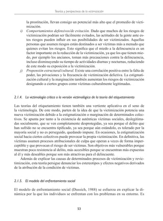 Teorías y perspectivas de la victimización
53
la prostitución, llevan consigo un potencial más alto que el promedio de victi-
mización.
i)	 Comportamientos defensivos/de evitación. Dado que muchos de los riesgos de
victimización podrían ser fácilmente evitados, las actitudes de la gente ante es-
tos riesgos pueden influir en sus posibilidades de ser victimizados. Aquellas
personas que asumen riesgos están destinados a ser víctimas más a menudo que
quienes evitan los riesgos. Esto significa que el miedo a la delincuencia es un
factor importante en la reducción de la victimización, ya que los que tienen mie-
do, por ejemplo los ancianos, toman más precauciones contra la delincuencia,
incluso disminuyendo su tiempo de actividades diurnas y nocturnas, reduciendo
de este modo su exposición a la victimización.
j)	 Propensión estructural/cultural. Existe una correlación positiva entre la falta de
poder, las privaciones y la frecuencia de victimización delictiva. La estigmati-
zación cultural y la marginación también aumentan los riesgos de victimización
designando a ciertos grupos como víctimas culturalmente legitimadas.
2.1.4.	 La victimología crítica o la versión victimológica de la teoría del etiquetamiento
Las teorías del etiquetamiento tienen también una vertiente aplicativa en el seno de
la victimología. De este modo, parten de la idea de que la victimización potencia una
nueva victimización debido a la estigmatización o marginación de determinados colec-
tivos. Se apunta por tanto a la existencia de auténticas víctimas sociales, deslegitima-
das socialmente, que se ven completamente desprotegidas, ya sea porque el delito que
han sufrido no se encuentra tipificado, ya sea porque aún estándolo, es tolerado por la
mayoría social y no es perseguido, quedando impune. En ocasiones, la estigmatización
social hacia ciertos colectivos puede provocar la propia victimización. En definitiva, las
víctimas asumen procesos atribucionales de culpa que operan a veces de forma imper-
ceptible y que provocan el riesgo de ser víctimas. Son objetivos más vulnerables porque
muestran poca resistencia al delito, más accesibles porque se encuentran más expuestas
al él y más deseables porque son más atractivas para el delincuente.
Además de explicar las causas de determinados procesos de victimización y revic-
timización, esta teoría persigue denunciar los estereotipos y efectos negativos derivados
de la atribución de la condición de víctimas.
2.1.5.	 El modelo del enfrentamiento social
El modelo de enfrentamiento social (Dussich, 1988) se esfuerza en explicar la di-
námica por la que los individuos se enfrentan con los problemas en su entorno. Es
 