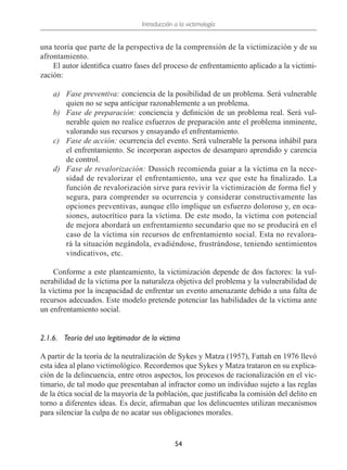 Introducción a la victimología
54
una teoría que parte de la perspectiva de la comprensión de la victimización y de su
afrontamiento.
El autor identifica cuatro fases del proceso de enfrentamiento aplicado a la victimi-
zación:
a)	 Fase preventiva: conciencia de la posibilidad de un problema. Será vulnerable
quien no se sepa anticipar razonablemente a un problema.
b)	 Fase de preparación: conciencia y definición de un problema real. Será vul-
nerable quien no realice esfuerzos de preparación ante el problema inminente,
valorando sus recursos y ensayando el enfrentamiento.
c)	 Fase de acción: ocurrencia del evento. Será vulnerable la persona inhábil para
el enfrentamiento. Se incorporan aspectos de desamparo aprendido y carencia
de control.
d)	 Fase de revalorización: Dussich recomienda guiar a la víctima en la nece-
sidad de revalorizar el enfrentamiento, una vez que este ha finalizado. La
función de revalorización sirve para revivir la victimización de forma fiel y
segura, para comprender su ocurrencia y considerar constructivamente las
opciones preventivas, aunque ello implique un esfuerzo doloroso y, en oca-
siones, autocrítico para la víctima. De este modo, la víctima con potencial
de mejora abordará un enfrentamiento secundario que no se producirá en el
caso de la víctima sin recursos de enfrentamiento social. Esta no revalora-
rá la situación negándola, evadiéndose, frustrándose, teniendo sentimientos
vindicativos, etc.
Conforme a este planteamiento, la victimización depende de dos factores: la vul-
nerabilidad de la víctima por la naturaleza objetiva del problema y la vulnerabilidad de
la víctima por la incapacidad de enfrentar un evento amenazante debido a una falta de
recursos adecuados. Este modelo pretende potenciar las habilidades de la víctima ante
un enfrentamiento social.
2.1.6.	 Teoría del uso legitimador de la víctima
A partir de la teoría de la neutralización de Sykes y Matza (1957), Fattah en 1976 llevó
esta idea al plano victimológico. Recordemos que Sykes y Matza trataron en su explica-
ción de la delincuencia, entre otros aspectos, los procesos de racionalización en el vic-
timario, de tal modo que presentaban al infractor como un individuo sujeto a las reglas
de la ética social de la mayoría de la población, que justificaba la comisión del delito en
torno a diferentes ideas. Es decir, afirmaban que los delincuentes utilizan mecanismos
para silenciar la culpa de no acatar sus obligaciones morales.
 