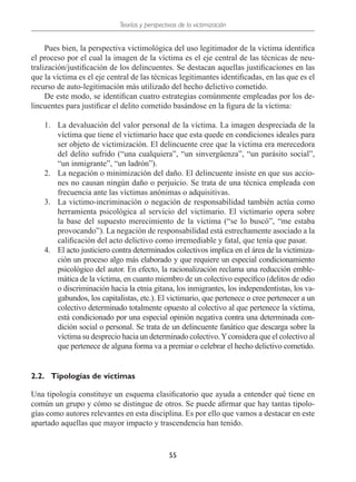 Teorías y perspectivas de la victimización
55
Pues bien, la perspectiva victimológica del uso legitimador de la víctima identifica
el proceso por el cual la imagen de la víctima es el eje central de las técnicas de neu-
tralización/justificación de los delincuentes. Se destacan aquellas justificaciones en las
que la víctima es el eje central de las técnicas legitimantes identificadas, en las que es el
recurso de auto-legitimación más utilizado del hecho delictivo cometido.
De este modo, se identifican cuatro estrategias comúnmente empleadas por los de-
lincuentes para justificar el delito cometido basándose en la figura de la víctima:
1.	 La devaluación del valor personal de la víctima. La imagen despreciada de la
víctima que tiene el victimario hace que esta quede en condiciones ideales para
ser objeto de victimización. El delincuente cree que la víctima era merecedora
del delito sufrido (“una cualquiera”, “un sinvergüenza”, “un parásito social”,
“un inmigrante”, “un ladrón”).
2.	 La negación o minimización del daño. El delincuente insiste en que sus accio-
nes no causan ningún daño o perjuicio. Se trata de una técnica empleada con
frecuencia ante las víctimas anónimas o adquisitivas.
3.	 La victimo-incriminación o negación de responsabilidad también actúa como
herramienta psicológica al servicio del victimario. El victimario opera sobre
la base del supuesto merecimiento de la víctima (“se lo buscó”, “me estaba
provocando”). La negación de responsabilidad está estrechamente asociado a la
calificación del acto delictivo como irremediable y fatal, que tenía que pasar.
4.	 El acto justiciero contra determinados colectivos implica en el área de la victimiza-
ción un proceso algo más elaborado y que requiere un especial condicionamiento
psicológico del autor. En efecto, la racionalización reclama una reducción emble-
mática de la víctima, en cuanto miembro de un colectivo específico (delitos de odio
o discriminación hacia la etnia gitana, los inmigrantes, los independentistas, los va-
gabundos, los capitalistas, etc.). El victimario, que pertenece o cree pertenecer a un
colectivo determinado totalmente opuesto al colectivo al que pertenece la víctima,
está condicionado por una especial opinión negativa contra una determinada con-
dición social o personal. Se trata de un delincuente fanático que descarga sobre la
víctima su desprecio hacia un determinado colectivo.Yconsidera que el colectivo al
que pertenece de alguna forma va a premiar o celebrar el hecho delictivo cometido.
2.2.	 Tipologías de víctimas
Una tipología constituye un esquema clasificatorio que ayuda a entender qué tiene en
común un grupo y cómo se distingue de otros. Se puede afirmar que hay tantas tipolo-
gías como autores relevantes en esta disciplina. Es por ello que vamos a destacar en este
apartado aquellas que mayor impacto y trascendencia han tenido.
 