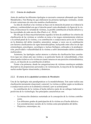 Introducción a la victimología
56
2.2.1.	 Criterios de clasificación
Antes de analizar las diferentes tipologías es necesario comenzar afirmando que fueron
Mendelsohn y Von Hentig los que elaboraron las primeras tipologías victimales, siendo
el resto variaciones de estos dos modelos clasificatorios.
La idea de clasificar a las víctimas se hace con la intención de poner en evidencia la
pobreza y unilateralidad con que el derecho penal venía abordando a la figura de la víc-
tima, al desconocer la variedad de víctimas, su posible contribución al hecho delictivo y
las necesidades de cada una de ellas (Patró et al., 2014).
De ello que la línea mayoritariamente seguida a la hora de establecer los criterios de
clasificación de las víctimas se vertebre en torno a los rasgos eminentemente relativos
a la actitud penal de la víctima, a su contribución o coadyuvancia activa de la víctima
en la dinámica del delito (modelos uniaxiales), aunque a veces sea en combinación
con factores clasificatorios de signo heterodisciplinar, incluyendo entre ellos los de tipo
criminológico, psicológico, sociológico e incluso biológico, enfocados a la predisposi-
ción, proclividad o vulnerabilidad de la víctima a sufrir determinados delitos (modelos
multiaxiales).
Asimismo, las tipologías suelen atenerse a criterios de clasificación bien constitu-
tivos (que nos sitúan ante una víctima y su particular fuente de vulnerabilidad), o bien
situacionales (relativos a la víctima en cuanto inmersa en una posición criminodinámica,
esto es, en función de su contribución al delito).
Frente a las primeras, donde las categorizaciones de víctimas constituyen unidades
descriptivas de propensiones personales a la victimización, la mayoría de las tipologías
suelen acuñar figuras situacionales y dinámicas.
2.2.2.	 El criterio de la culpabilidad correlativa de Mendelsohn
Una de las tipologías más paradigmáticas es la mendelsohniana. Este autor realiza una
clasificación meramente situacional y uniaxial. La víctima se define según su incidencia
o coadyuvancia activa en la dinámica criminal y por su actitud penal.
La contribución de la víctima al hecho delictivo parte de un enfoque tradicional o
positivista de la victimología. Sus principales características son:
–
– La interacción dinámica sustentada en la concepción de la víctima contribu-
yente.
–
– Los diferentes grados de participación de la víctima en el hecho delictivo.
–
– Las consideraciones sociales de la víctima como precipitadora del delito.
–
– Prejuicios, estereotipos, etc.
 