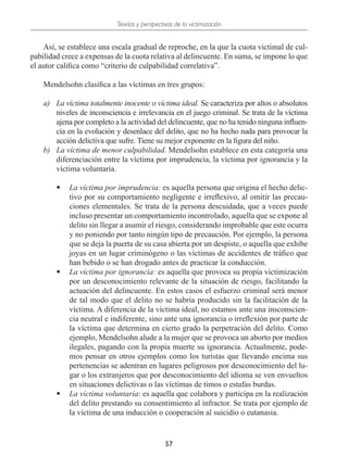 Teorías y perspectivas de la victimización
57
Así, se establece una escala gradual de reproche, en la que la cuota victimal de cul-
pabilidad crece a expensas de la cuota relativa al delincuente. En suma, se impone lo que
el autor califica como “criterio de culpabilidad correlativa”.
Mendelsohn clasifica a las víctimas en tres grupos:
a)	 La víctima totalmente inocente o víctima ideal. Se caracteriza por altos o absolutos
niveles de inconsciencia e irrelevancia en el juego criminal. Se trata de la víctima
ajena por completo a la actividad del delincuente, que no ha tenido ninguna influen-
cia en la evolución y desenlace del delito, que no ha hecho nada para provocar la
acción delictiva que sufre. Tiene su mejor exponente en la figura del niño.
b)	 La víctima de menor culpabilidad. Mendelsohn establece en esta categoría una
diferenciación entre la víctima por imprudencia, la víctima por ignorancia y la
víctima voluntaria.
•
• La víctima por imprudencia: es aquella persona que origina el hecho delic-
tivo por su comportamiento negligente e irreflexivo, al omitir las precau-
ciones elementales. Se trata de la persona descuidada, que a veces puede
incluso presentar un comportamiento incontrolado, aquella que se expone al
delito sin llegar a asumir el riesgo, considerando improbable que este ocurra
y no poniendo por tanto ningún tipo de precaución. Por ejemplo, la persona
que se deja la puerta de su casa abierta por un despiste, o aquella que exhibe
joyas en un lugar criminógeno o las víctimas de accidentes de tráfico que
han bebido o se han drogado antes de practicar la conducción.
•
• La víctima por ignorancia: es aquella que provoca su propia victimización
por un desconocimiento relevante de la situación de riesgo, facilitando la
actuación del delincuente. En estos casos el esfuerzo criminal será menor
de tal modo que el delito no se habría producido sin la facilitación de la
víctima. A diferencia de la víctima ideal, no estamos ante una insconscien-
cia neutral e indiferente, sino ante una ignorancia o irreflexión por parte de
la víctima que determina en cierto grado la perpetración del delito. Como
ejemplo, Mendelsohn alude a la mujer que se provoca un aborto por medios
ilegales, pagando con la propia muerte su ignorancia. Actualmente, pode-
mos pensar en otros ejemplos como los turistas que llevando encima sus
pertenencias se adentran en lugares peligrosos por desconocimiento del lu-
gar o los extranjeros que por desconocimiento del idioma se ven envueltos
en situaciones delictivas o las víctimas de timos o estafas burdas.
•
• La víctima voluntaria: es aquella que colabora y participa en la realización
del delito prestando su consentimiento al infractor. Se trata por ejemplo de
la víctima de una inducción o cooperación al suicidio o eutanasia.
 