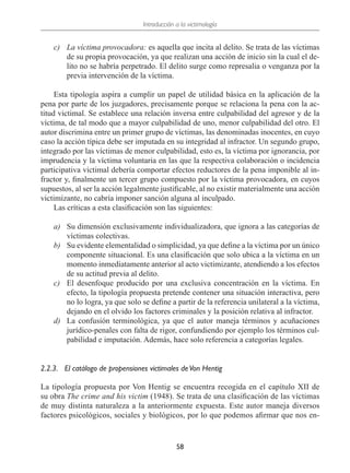 Introducción a la victimología
58
c)	La víctima provocadora: es aquella que incita al delito. Se trata de las víctimas
de su propia provocación, ya que realizan una acción de inicio sin la cual el de-
lito no se habría perpetrado. El delito surge como represalia o venganza por la
previa intervención de la víctima.
Esta tipología aspira a cumplir un papel de utilidad básica en la aplicación de la
pena por parte de los juzgadores, precisamente porque se relaciona la pena con la ac-
titud victimal. Se establece una relación inversa entre culpabilidad del agresor y de la
víctima, de tal modo que a mayor culpabilidad de uno, menor culpabilidad del otro. El
autor discrimina entre un primer grupo de víctimas, las denominadas inocentes, en cuyo
caso la acción típica debe ser imputada en su integridad al infractor. Un segundo grupo,
integrado por las víctimas de menor culpabilidad, esto es, la víctima por ignorancia, por
imprudencia y la víctima voluntaria en las que la respectiva colaboración o incidencia
participativa victimal debería comportar efectos reductores de la pena imponible al in-
fractor y, finalmente un tercer grupo compuesto por la víctima provocadora, en cuyos
supuestos, al ser la acción legalmente justificable, al no existir materialmente una acción
victimizante, no cabría imponer sanción alguna al inculpado.
Las críticas a esta clasificación son las siguientes:
a)	 Su dimensión exclusivamente individualizadora, que ignora a las categorías de
víctimas colectivas.
b)	 Su evidente elementalidad o simplicidad, ya que define a la víctima por un único
componente situacional. Es una clasificación que solo ubica a la víctima en un
momento inmediatamente anterior al acto victimizante, atendiendo a los efectos
de su actitud previa al delito.
c)	 El desenfoque producido por una exclusiva concentración en la víctima. En
efecto, la tipología propuesta pretende contener una situación interactiva, pero
no lo logra, ya que solo se define a partir de la referencia unilateral a la víctima,
dejando en el olvido los factores criminales y la posición relativa al infractor.
d)	 La confusión terminológica, ya que el autor maneja términos y acuñaciones
jurídico-penales con falta de rigor, confundiendo por ejemplo los términos cul-
pabilidad e imputación. Además, hace solo referencia a categorías legales.
2.2.3.	 El catálogo de propensiones victimales deVon Hentig
La tipología propuesta por Von Hentig se encuentra recogida en el capítulo XII de
su obra The crime and his victim (1948). Se trata de una clasificación de las víctimas
de muy distinta naturaleza a la anteriormente expuesta. Este autor maneja diversos
factores psicológicos, sociales y biológicos, por lo que podemos afirmar que nos en-
 