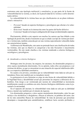Teorías y perspectivas de la victimización
59
contramos ante una tipología multiaxial y constitutiva, ya que parte de la fuente de
vulnerabilidad de la víctima, es decir, de la proclividad de la víctima a sufrir determi-
nados delitos.
La vulnerabilidad de la víctima basa sus ejes clasificatorios en un plano tridimen-
sional e interactivo:
–
– Personal: basado en aspectos biológicos y psicológicos que afectan a la vulne-
rabilidad.
–
– Relacional: basado en la interacción entre las partes del hecho delictivo.
–
– Contextual: basado en la mayor configuración del riesgo en determinados espacios.
Precisamente, debido a este aspecto son muchos los autores que han tildado a esta
tipología de positivista, desde el momento en que se alude a un tipo de víctima por desti-
no o víctima nata, también conocida por ser una víctima especialmente vulnerable dadas
sus características innatas.
A diferencia de Mendelsohn, este autor no pretende hacer una clasificación de todas
las víctimas, sino que su objetivo es categorizar a las más frecuentes o mayormente
victimizables. De este modo clasifica a las víctimas tendiendo a criterios biológicos,
sociológicos y psicológicos:
A)  Atendiendo a criterios biológicos
Distingue entre los jóvenes, las mujeres, los ancianos, los disminuidos psíquicos y
otros sujetos mentalmente deteriorados. En su opinión, todos ellos son propensos a ser
víctimas de delitos, ya que se encuentran en una situación de especial indefensión debi-
do a su respectiva debilidad constitutiva.
En cuanto a los jóvenes, considera que su vulnerabilidad viene dada no solo por su
inmadurez física sino también por su inmadurez moral.
La pertenencia al sexo femenino se erige en otra forma de vulnerabilidad debido a
la fragilidad física y deseabilidad sexual que presentan las mujeres a diferencia de los
hombres. Este riesgo a ser victimizado por razones de vulnerabilidad se incrementa
notablemente cuando se combina con otros factores biológicos debilitantes como la ju-
ventud o la ancianidad.
En el supuesto del anciano, la vulnerabilidad viene dada no solo por su debilidad
física y mental sino también por el cúmulo de riquezas.
Los disminuidos psíquicos y otros sujetos mentalmente deteriorados, entre los que
incluye a los alcohólicos o drogadictos, ofrecen al infractor, en palabras del autor, uno
de los más ostensibles flancos de vulnerabilidad. Se trata de personas que presentan
desamparo e incapacidad para autodefenderse, establecer lazos sociales profundos y
 
