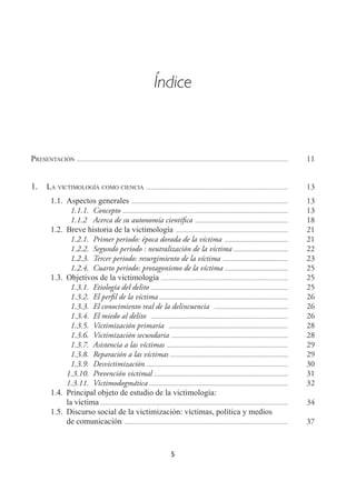 5
Índice
Presentación ................................................................................................................................................ 11
1.	 La victimología como ciencia ................................................................................................. 13
  1.1.	 Aspectos generales ........................................................................................................... 13
  1.1.1.	Concepto ................................................................................................................. 13
  1.1.2	 Acerca de su autonomía científica ................................................................ 18
  1.2.	 Breve historia de la victimología ............................................................................. 21
  1.2.1.	 Primer periodo: época dorada de la víctima ............................................ 21
  1.2.2.	 Segundo periodo : neutralización de la víctima ...................................... 22
  1.2.3.	 Tercer periodo: resurgimiento de la víctima ............................................. 23
  1.2.4.	 Cuarto periodo: protagonismo de la víctima ............................................ 25
  1.3.	 Objetivos de la victimología ....................................................................................... 25
  1.3.1.	 Etiología del delito .............................................................................................. 25
  1.3.2.	 El perfil de la víctima ........................................................................................ 26
  1.3.3.	 El conocimiento real de la delincuencia ................................................... 26
  1.3.4.	 El miedo al delito .............................................................................................. 26
  1.3.5.	 Victimización primaria .................................................................................. 28
  1.3.6.	 Victimización secundaria ................................................................................ 28
  1.3.7.	 Asistencia a las víctimas ................................................................................... 29
  1.3.8.	 Reparación a las víctimas ................................................................................. 29
  1.3.9.	Desvictimización ................................................................................................. 30
1.3.10.	 Prevención victimal ............................................................................................ 31
1.3.11.	Victimodogmática ............................................................................................... 32
  1.4.	 Principal objeto de estudio de la victimología:
la víctima ................................................................................................................................ 34
  1.5.	 Discurso social de la victimización: víctimas, política y medios
de comunicación ................................................................................................................ 37
 