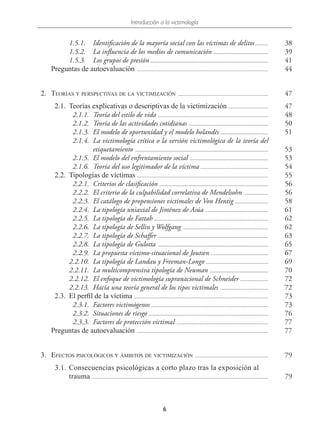 Introducción a la victimología
6
1.5.1.	 Identificación de la mayoría social con las víctimas de delitos...........	38
1.5.2.	 La influencia de los medios de comunicación .......................................... 39
1.5.3.	 Los grupos de presión.......................................................................................... 41
Preguntas de autoevaluación .................................................................................................... 44
  2.	Teorías y perspectivas de la victimización ..................................................................... 47
  2.1.	 Teorías explicativas o descriptivas de la victimización ............................... 47
  2.1.1.	 Teoría del estilo de vida .................................................................................... 48
  2.1.2.	 Teoría de las actividades cotidianas ............................................................. 50
  2.1.3.	 El modelo de oportunidad y el modelo holandés ..................................... 51
  2.1.4.	 La victimología crítica o la versión victimológica de la teoría del
etiquetamiento ..................................................................................................... 53
  2.1.5.	 El modelo del enfrentamiento social ............................................................ 53
  2.1.6.	 Teoría del uso legitimador de la víctima .................................................... 54
  2.2.	 Tipologías de víctimas .................................................................................................... 55
  2.2.1.	 Criterios de clasificación ................................................................................... 56
  2.2.2.	 El criterio de la culpabilidad correlativa de Mendelsohn ................... 56
  2.2.3.	 El catálogo de propensiones victimales de Von Hentig .......................... 58
  2.2.4.	 La tipología uniaxial de Jiménez de Asúa ................................................ 61
  2.2.5.	 La tipología de Fattah ....................................................................................... 62
  2.2.6.	 La tipología de Sellin y Wolfgang ................................................................. 62
  2.2.7.	 La tipología de Schaffer .................................................................................... 63
  2.2.8.	 La tipología de Gulotta .................................................................................... 65
  2.2.9.	 La propuesta víctimo-situacional de Joutsen ............................................ 67
2.2.10.	 La tipología de Landau y Freeman-Longo ................................................ 69
2.2.11.	 La multicomprensiva tipología de Neuman ............................................. 70
2.2.12.	 El enfoque de victimología supranacional de Schneider ...................... 72
2.2.13.	 Hacia una teoría general de los tipos victimales ..................................... 72
  2.3.	 El perfil de la víctima ...................................................................................................... 73
  2.3.1.	 Factores victimógenos ......................................................................................... 73
  2.3.2.	 Situaciones de riesgo ........................................................................................... 76
  2.3.3.	 Factores de protección victimal ...................................................................... 77
Preguntas de autoevaluación .................................................................................................... 77
  3.	Efectos psicológicos y ámbitos de victimización ........................................................ 79
  3.1.	Consecuencias psicológicas a corto plazo tras la exposición al
trauma ..................................................................................................................................... 79
 